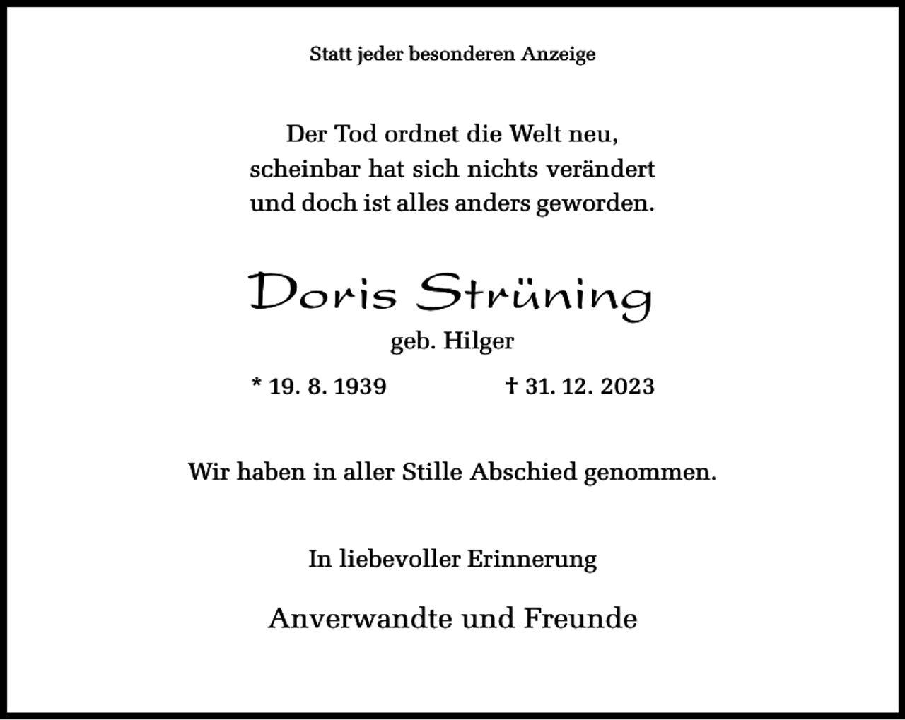 <p>Statt jeder besonderen Anzeige</p><p>Der Tod ordnet die Welt neu,<br />scheinbar hat sich nichts verändert<br />und doch ist alles anders geworden.</p><p>Doris Strüning<br />geb. Hilger</p><p>* 19. 8. 1939</p><p>† 31. 12. 2023</p><p>Wir haben in aller Stille Abschied genommen.<br />In liebevoller Erinnerung</p><p>Anverwandte und Freunde</p>