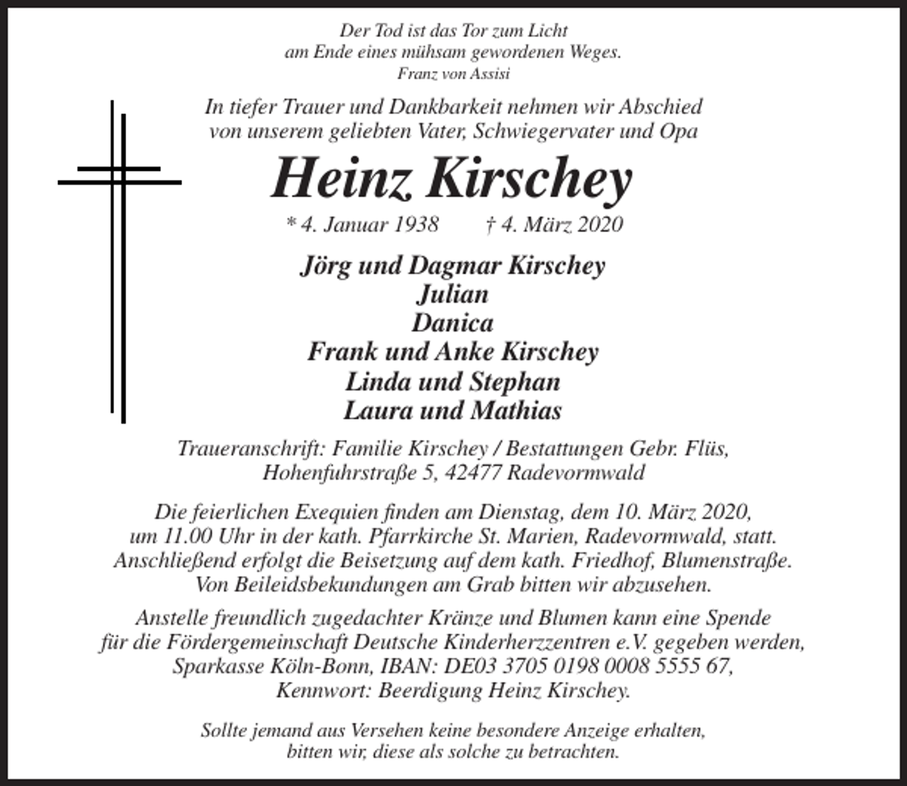 <p>Der Tod ist das Tor zum Licht<br />am Ende eines mühsam gewordenen Weges.<br />Franz von Assisi</p><p>In tiefer Trauer und Dankbarkeit nehmen wir Abschied<br />von unserem geliebten Vater, Schwiegervater und Opa</p><p>Heinz Kirschey<br />* 4. Januar 1938</p><p>† 4. März 2020</p><p>Jörg und Dagmar Kirschey<br />Julian<br />Danica<br />Frank und Anke Kirschey<br />Linda und Stephan<br />Laura und Mathias<br />Traueranschrift: Familie Kirschey / Bestattungen Gebr. Flüs,<br />Hohenfuhrstraße 5, 42477 Radevormwald<br />Die feierlichen Exequien finden am Dienstag, dem 10. März 2020,<br />um 11.00 Uhr in der kath. Pfarrkirche St. Marien, Radevormwald, statt.<br />Anschließend erfolgt die Beisetzung auf dem kath. Friedhof, Blumenstraße.<br />Von Beileidsbekundungen am Grab bitten wir abzusehen.<br />Anstelle freundlich zugedachter Kränze und Blumen kann eine Spende<br />für die Fördergemeinschaft Deutsche Kinderherzzentren e.V. gegeben werden,<br />Sparkasse Köln-Bonn, IBAN: DE0705 0198 0008 5555 67,<br />Kennwort: Beerdigung Heinz Kirschey.<br />Sollte jemand aus Versehen keine besondere Anzeige erhalten,<br />bitten wir, diese als solche zu betrachten.</p>