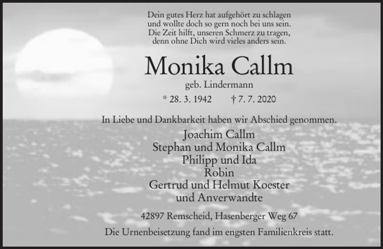 <p>Dein gutes Herz hat aufgehört zu schlagen<br />und wollte doch so gern noch bei uns sein.<br />Die Zeit hilft, unseren Schmerz zu tragen,<br />denn ohne Dich wird vieles anders sein.</p><p>Monika Callm<br />geb. Lindermann<br />* 28. 3. 1942<br />† 7. 7. 2020</p><p>In Liebe und Dankbarkeit haben wir Abschied genommen.</p><p>Joachim Callm<br />Stephan und Monika Callm<br />Philipp und Ida<br />Robin<br />Gertrud und Helmut Koester<br />und Anverwandte<br />42897 Remscheid, Hasenberger Weg 67<br />Die Urnenbeisetzung fand im engsten Familienkreis statt.</p>