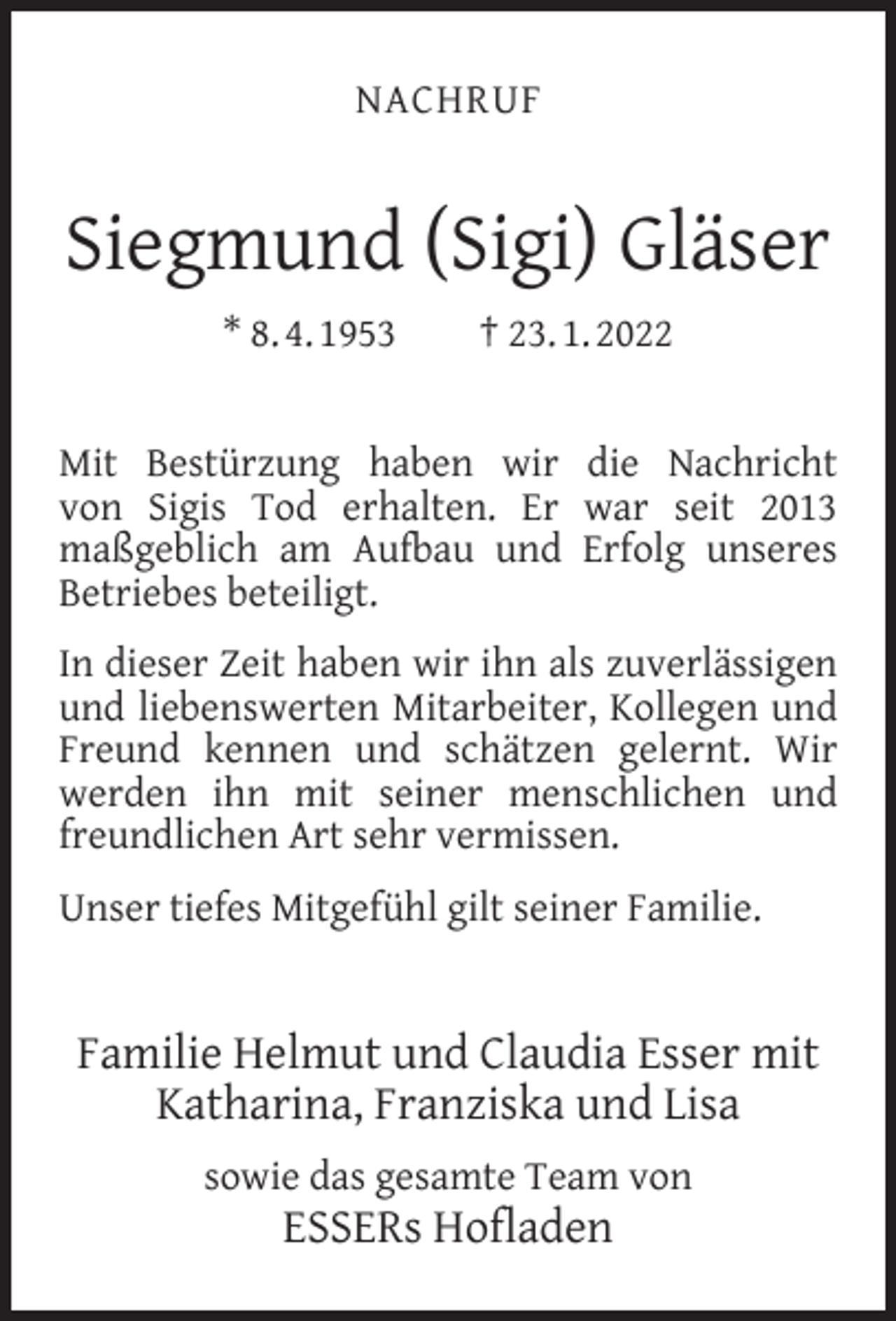 <p>NACHRUF</p><p>Siegmund (Sigi) Gläser<br />* 8. 4. 1953</p><p>† 23. 1. 2022</p><p>Mit Bestürzung haben wir die Nachricht<br />von Sigis Tod erhalten. Er war seit 2013<br />maßgeblich am Aufbau und Erfolg unseres<br />Betriebes beteiligt.<br />In dieser Zeit haben wir ihn als zuverlässigen<br />und liebenswerten Mitarbeiter, Kollegen und<br />Freund kennen und schätzen gelernt. Wir<br />werden ihn mit seiner menschlichen und<br />freundlichen Art sehr vermissen.<br />Unser tiefes Mitgefühl gilt seiner Familie.</p><p>Familie Helmut und Claudia Esser mit<br />Katharina, Franziska und Lisa<br />sowie das gesamte Team von</p><p>ESSERs Hoﬂaden</p>