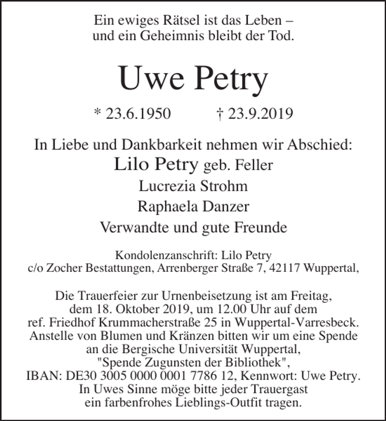 <p>Ein ewiges Rätsel ist das Leben –<br />und ein Geheimnis bleibt der Tod.</p><p>Uwe Petry<br />* 23.6.1950</p><p>† 23.9.2019</p><p>In Liebe und Dankbarkeit nehmen wir Abschied:<br />Lilo Petry geb. Feller<br />Lucrezia Strohm<br />Raphaela Danzer<br />Verwandte und gute Freunde<br />Kondolenzanschrift: Lilo Petry<br />c/o Zocher Bestattungen, Arrenberger Straße 7, 42117 Wuppertal,</p><p>Die Trauerfeier zur Urnenbeisetzung ist am Freitag,<br />dem 18. Oktober 2019, um 12.00 Uhr auf dem<br />ref. Friedhof Krummacherstraße 25 in Wuppertal-Varresbeck.<br />Anstelle von Blumen und Kränzen bitten wir um eine Spende<br />an die Bergische Universität Wuppertal,<br />"Spende Zugunsten der Bibliothek",<br />IBAN: DE05 01 7786 12, Kennwort: Uwe Petry.<br />In Uwes Sinne möge bitte jeder Trauergast<br />ein farbenfrohes Lieblings-Outfit tragen.</p>