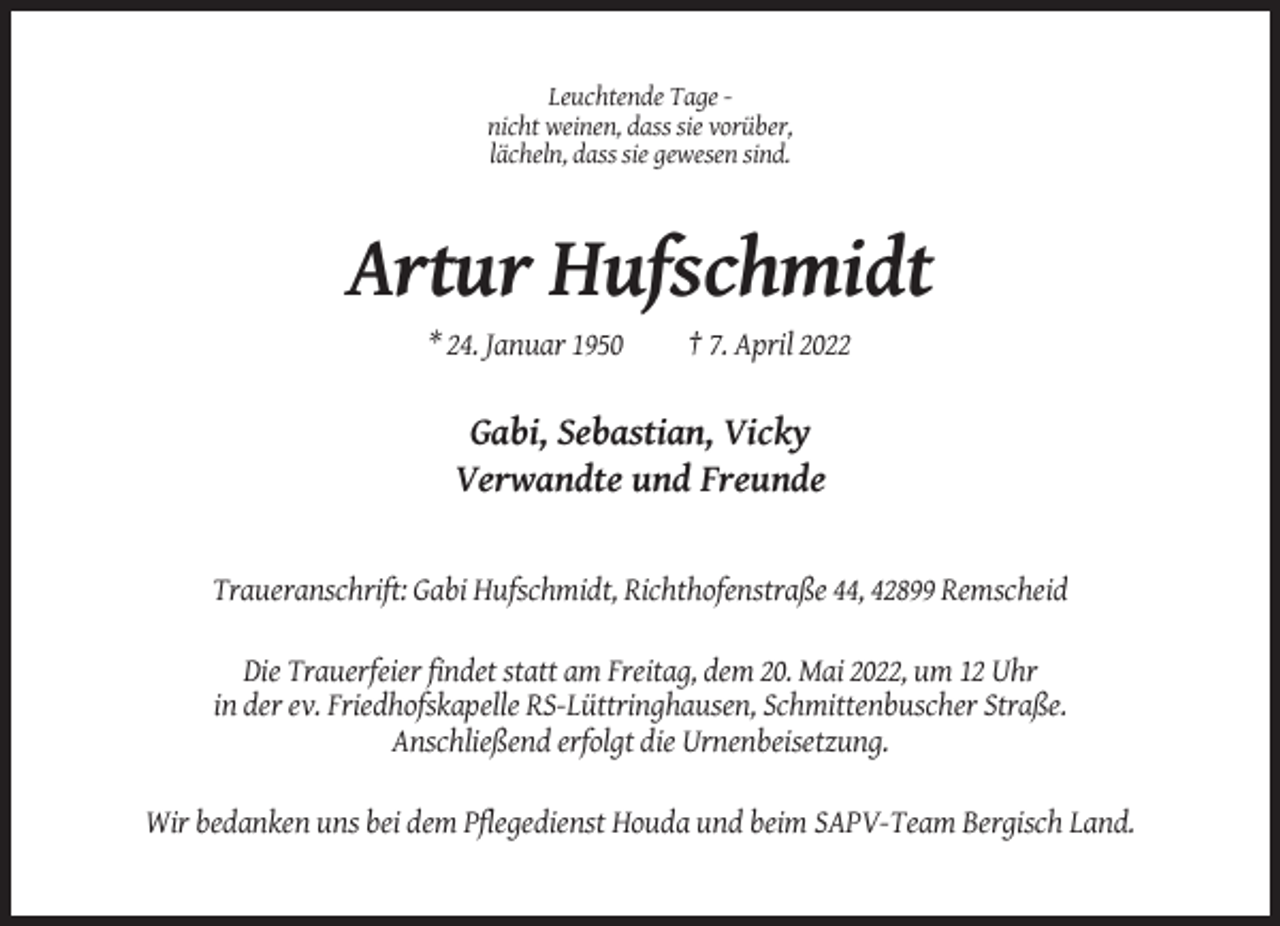 <p>Leuchtende Tage nicht weinen, dass sie vorüber,<br />lächeln, dass sie gewesen sind.</p><p>Artur Hufschmidt<br />* 24. Januar 1950</p><p>† 7. April 2022</p><p>Gabi, Sebastian, Vicky<br />Verwandte und Freunde</p><p>Traueranschrift: Gabi Hufschmidt, Richthofenstraße 44, 42899 Remscheid<br />Die Trauerfeier findet statt am Freitag, dem 20. Mai 2022, um 12 Uhr<br />in der ev. Friedhofskapelle RS-Lüttringhausen, Schmittenbuscher Straße.<br />Anschließend erfolgt die Urnenbeisetzung.<br />Wir bedanken uns bei dem Pflegedienst Houda und beim SAPV-Team Bergisch Land.</p>