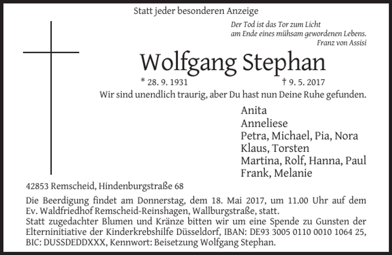 <p>Statt jeder besonderen Anzeige<br />Der Tod ist das Tor zum Licht<br />am Ende eines mühsam gewordenen Lebens.<br />Franz von Assisi</p><p>Wolfgang Stephan<br />* 28. 9. 1931<br />† 9. 5. 2017<br />Wir sind unendlich traurig, aber Du hast nun Deine Ruhe gefunden.</p><p>Anita<br />Anneliese<br />Petra, Michael, Pia, Nora<br />Klaus, Torsten<br />Martina, Rolf, Hanna, Paul<br />Frank, Melanie<br />42853 Remscheid, Hindenburgstraße 68<br />Die Beerdigung findet am Donnerstag, dem 18. Mai 2017, um 11.00 Uhr auf dem<br />Ev. Waldfriedhof Remscheid-Reinshagen, Wallburgstraße, statt.<br />Statt zugedachter Blumen und Kränze bitten wir um eine Spende zu Gunsten der<br />Elterninitiative der Kinderkrebshilfe Düsseldorf, IBAN: DE9005 011064 25,<br />BIC: DUSSDEDDXXX, Kennwort: Beisetzung Wolfgang Stephan.</p>