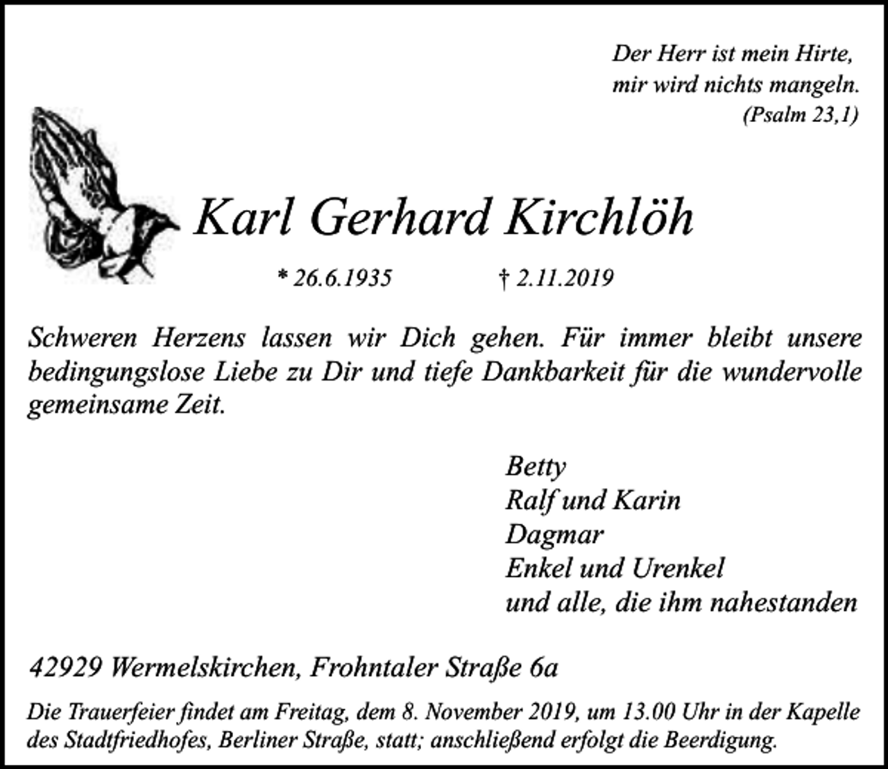 <p>Der Herr ist mein Hirte,<br />mir wird nichts mangeln.<br />(Psalm 23,1)</p><p>Karl Gerhard Kirchlöh<br />* 26.6.1935</p><p>† 2.11.2019</p><p>Schweren Herzens lassen wir Dich gehen. Für immer bleibt unsere<br />bedingungslose Liebe zu Dir und tiefe Dankbarkeit für die wundervolle<br />gemeinsame Zeit.</p><p>Betty<br />Ralf und Karin<br />Dagmar<br />Enkel und Urenkel<br />und alle, die ihm nahestanden<br />42929 Wermelskirchen, Frohntaler Straße 6a<br />Die Trauerfeier findet am Freitag, dem 8. November 2019, um 13.00 Uhr in der Kapelle<br />des Stadtfriedhofes, Berliner Straße, statt; anschließend erfolgt die Beerdigung.</p>