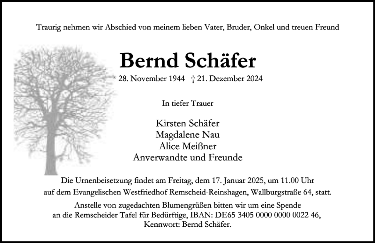 <p>Traurig nehmen wir Abschied von meinem lieben Vater, Bruder, Onkel und treuen Freund</p><p>Bernd Schäfer</p><p>* 28. November 1944 † 21. Dezember 2024<br />In tiefer Trauer</p><p>Kirsten Schäfer<br />Magdalene Nau<br />Alice Meißner<br />Anverwandte und Freunde<br />Die Urnenbeisetzung findet am Freitag, dem 17. Januar 2025, um 11.00 Uhr<br />auf dem Evangelischen Westfriedhof Remscheid-Reinshagen, Wallburgstraße 64, statt.<br />Anstelle von zugedachten Blumengrüßen bitten wir um eine Spende<br />an die Remscheider Tafel für Bedürftige, IBAN: DE65 3405 0022 46,<br />Kennwort: Bernd Schäfer.</p>