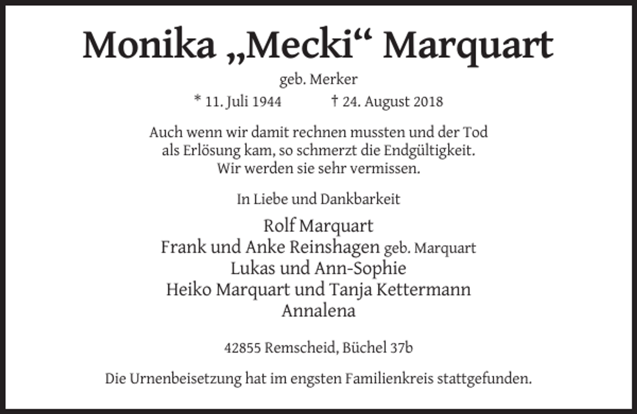 <p>Monika „Mecki“ Marquart<br />geb. Merker<br />* 11. Juli 1944<br />† 24. August 2018<br />Auch wenn wir damit rechnen mussten und der Tod<br />als Erlösung kam, so schmerzt die Endgültigkeit.<br />Wir werden sie sehr vermissen.<br />In Liebe und Dankbarkeit</p><p>Rolf Marquart<br />Frank und Anke Reinshagen geb. Marquart<br />Lukas und Ann-Sophie<br />Heiko Marquart und Tanja Kettermann<br />Annalena<br />42855 Remscheid, Büchel 37b<br />Die Urnenbeisetzung hat im engsten Familienkreis stattgefunden.</p>