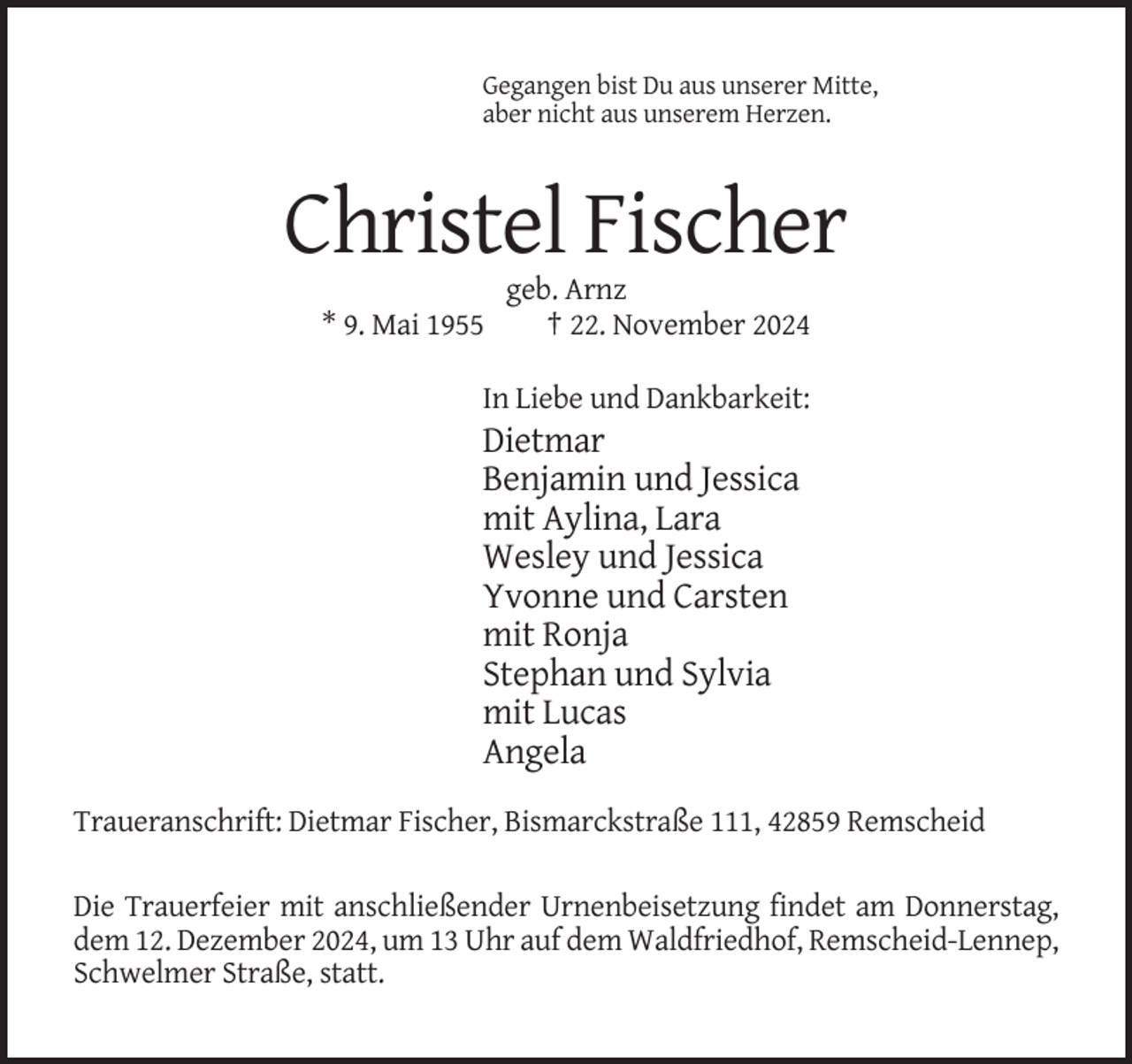 <p>Gegangen bist Du aus unserer Mitte,<br />aber nicht aus unserem Herzen.</p><p>Christel Fischer<br />* 9. Mai 1955</p><p>geb. Arnz<br />† 22. November 2024</p><p>In Liebe und Dankbarkeit:</p><p>Dietmar<br />Benjamin und Jessica<br />mit Aylina, Lara<br />Wesley und Jessica<br />Yvonne und Carsten<br />mit Ronja<br />Stephan und Sylvia<br />mit Lucas<br />Angela<br />Traueranschrift: Dietmar Fischer, Bismarckstraße 111, 42859 Remscheid<br />Die Trauerfeier mit anschließender Urnenbeisetzung findet am Donnerstag,<br />dem 12. Dezember 2024, um 13 Uhr auf dem Waldfriedhof, Remscheid-Lennep,<br />Schwelmer Straße, statt.</p>
