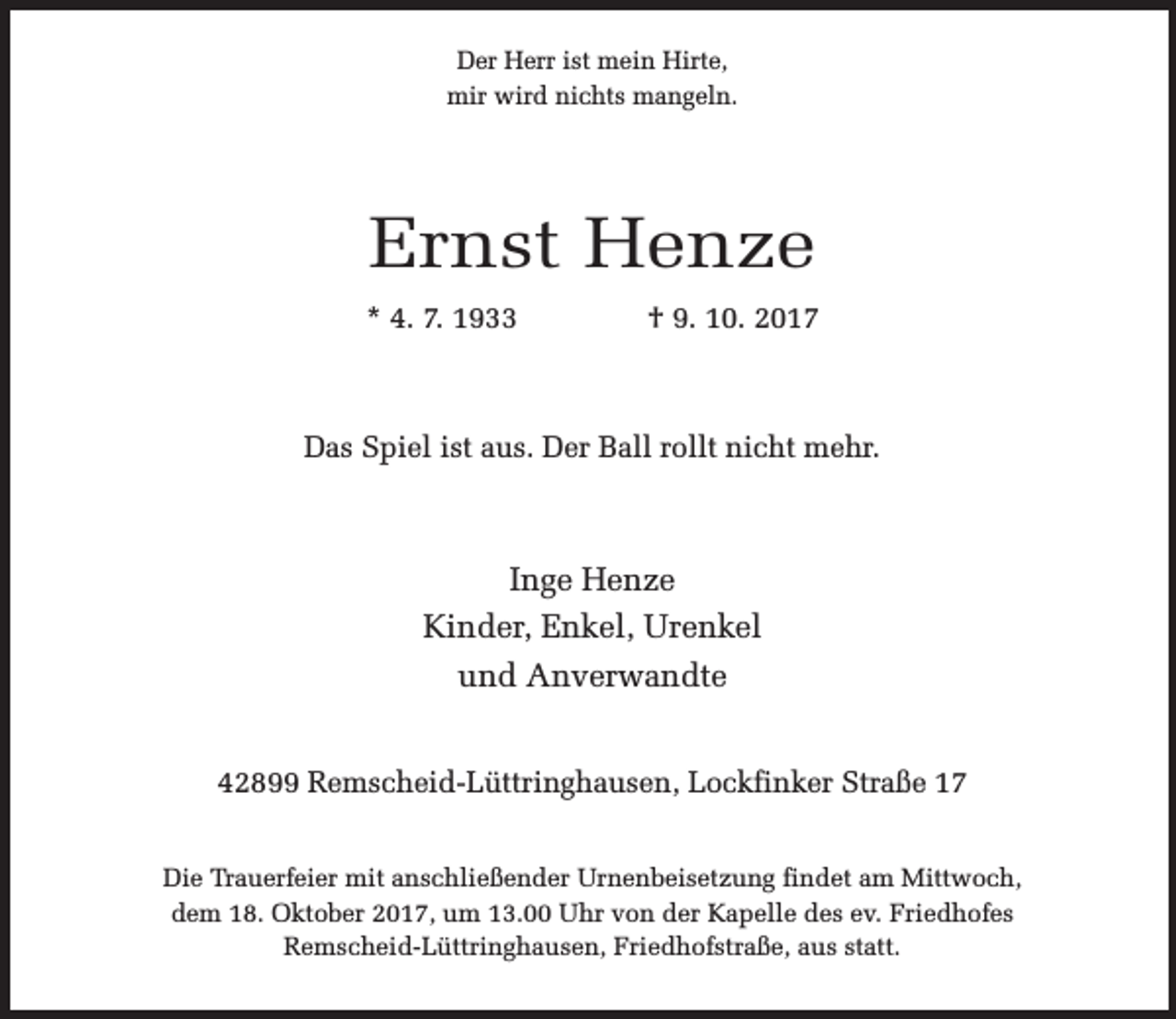 <p>Der Herr ist mein Hirte,<br />mir wird nichts mangeln.</p><p>Ernst Henze<br />* 4. 7. 1933</p><p>† 9. 10. 2017</p><p>Das Spiel ist aus. Der Ball rollt nicht mehr.</p><p>Inge Henze<br />Kinder, Enkel, Urenkel<br />und Anverwandte<br />42899 Remscheid-Lüttringhausen, Lockfinker Straße 17<br />Die Trauerfeier mit anschließender Urnenbeisetzung findet am Mittwoch,<br />dem 18. Oktober 2017, um 13.00 Uhr von der Kapelle des ev. Friedhofes<br />Remscheid-Lüttringhausen, Friedhofstraße, aus statt.</p>