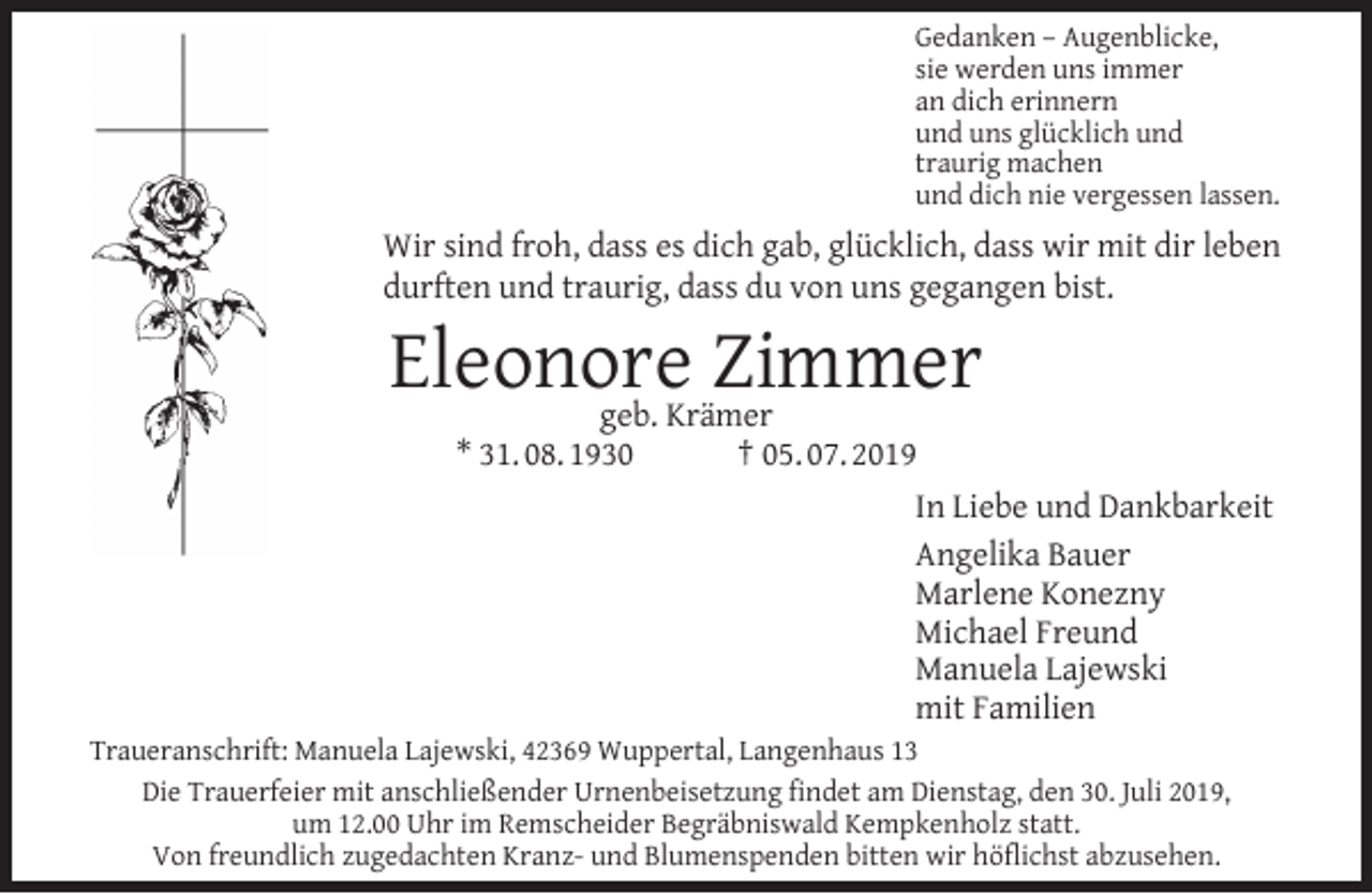 <p>Gedanken – Augenblicke,<br />sie werden uns immer<br />an dich erinnern<br />und uns glücklich und<br />traurig machen<br />und dich nie vergessen lassen.</p><p>Wir sind froh, dass es dich gab, glücklich, dass wir mit dir leben<br />durften und traurig, dass du von uns gegangen bist.</p><p>Eleonore<br />Zimmer<br />geb. Krämer<br />* 31. 08. 1930</p><p>† 05. 07. 2019<br />In Liebe und Dankbarkeit<br />Angelika Bauer<br />Marlene Konezny<br />Michael Freund<br />Manuela Lajewski<br />mit Familien</p><p>Traueranschrift: Manuela Lajewski, 42369 Wuppertal, Langenhaus 13<br />Die Trauerfeier mit anschließender Urnenbeisetzung ﬁndet am Dienstag, den 30. Juli 2019,<br />um 12.00 Uhr im Remscheider Begräbniswald Kempkenholz statt.<br />Von freundlich zugedachten Kranz- und Blumenspenden bitten wir höﬂichst abzusehen.</p>
