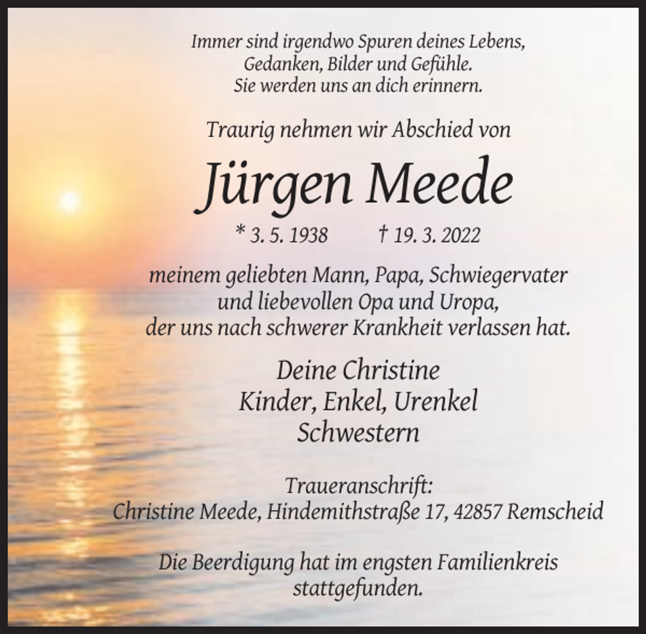 <p>Immer sind irgendwo Spuren deines Lebens,<br />Gedanken, Bilder und Gefühle.<br />Sie werden uns an dich erinnern.</p><p>Traurig nehmen wir Abschied von</p><p>Jürgen Meede<br />* 3. 5. 1938</p><p>† 19. 3. 2022</p><p>meinem geliebten Mann, Papa, Schwiegervater<br />und liebevollen Opa und Uropa,<br />der uns nach schwerer Krankheit verlassen hat.</p><p>Deine Christine<br />Kinder, Enkel, Urenkel<br />Schwestern<br />Traueranschrift:<br />Christine Meede, Hindemithstraße 17, 42857 Remscheid<br />Die Beerdigung hat im engsten Familienkreis<br />stattgefunden.</p>