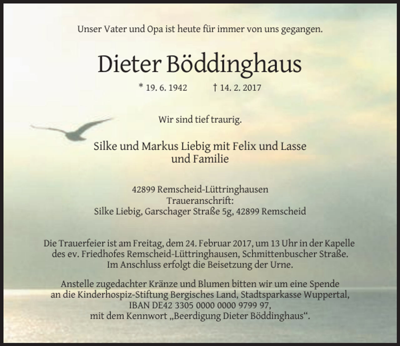 <p>Unser Vater und Opa ist heute für immer von uns gegangen.</p><p>Dieter Böddinghaus<br />* 19. 6. 1942</p><p>† 14. 2. 2017</p><p>Wir sind tief traurig.</p><p>Silke und Markus Liebig mit Felix und Lasse<br />und Familie<br />42899 Remscheid-Lüttringhausen<br />Traueranschrift:<br />Silke Liebig, Garschager Straße 5g, 42899 Remscheid</p><p>Die Trauerfeier ist am Freitag, dem 24. Februar 2017, um 13 Uhr in der Kapelle<br />des ev. Friedhofes Remscheid-Lüttringhausen, Schmittenbuscher Straße.<br />Im Anschluss erfolgt die Beisetzung der Urne.<br />Anstelle zugedachter Kränze und Blumen bitten wir um eine Spende<br />an die Kinderhospiz-Stiftung Bergisches Land, Stadtsparkasse Wuppertal,<br />IBAN DE42 3305 9797,<br />mit dem Kennwort „Beerdigung Dieter Böddinghaus“.</p>