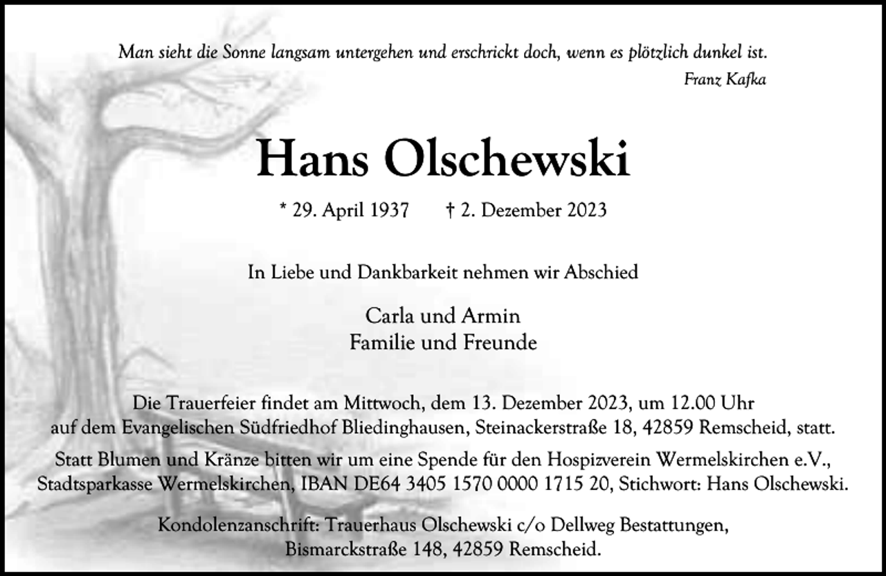 <p>Man sieht die Sonne langsam untergehen und erschrickt doch, wenn es plötzlich dunkel ist.<br />Franz Kafka</p><p>Hans Olschewski<br />* 29. April 1937</p><p>† 2. Dezember 2023</p><p>In Liebe und Dankbarkeit nehmen wir Abschied</p><p>Carla und Armin<br />Familie und Freunde<br />Die Trauerfeier findet am Mittwoch, dem 13. Dezember 2023, um 12.00 Uhr<br />auf dem Evangelischen Südfriedhof Bliedinghausen, Steinackerstraße 18, 42859 Remscheid, statt.<br />Statt Blumen und Kränze bitten wir um eine Spende für den Hospizverein Wermelskirchen e.V.,<br />Stadtsparkasse Wermelskirchen, IBAN DE64 3405 157000 1715 20, Stichwort: Hans Olschewski.<br />Kondolenzanschrift: Trauerhaus Olschewski c/o Dellweg Bestattungen,<br />Bismarckstraße 148, 42859 Remscheid.</p>