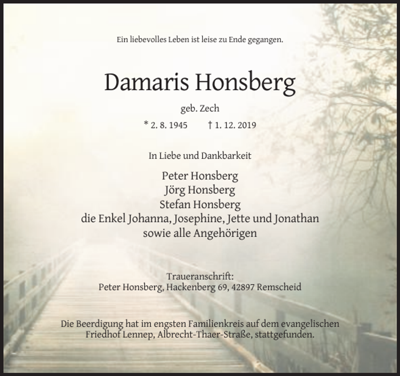 <p>Ein liebevolles Leben ist leise zu Ende gegangen.</p><p>Damaris Honsberg<br />geb. Zech<br />* 2. 8. 1945</p><p>† 1. 12. 2019</p><p>In Liebe und Dankbarkeit</p><p>Peter Honsberg<br />Jörg Honsberg<br />Stefan Honsberg<br />die Enkel Johanna, Josephine, Jette und Jonathan<br />sowie alle Angehörigen</p><p>Traueranschrift:<br />Peter Honsberg, Hackenberg 69, 42897 Remscheid</p><p>Die Beerdigung hat im engsten Familienkreis auf dem evangelischen<br />Friedhof Lennep, Albrecht-Thaer-Straße, stattgefunden.</p>