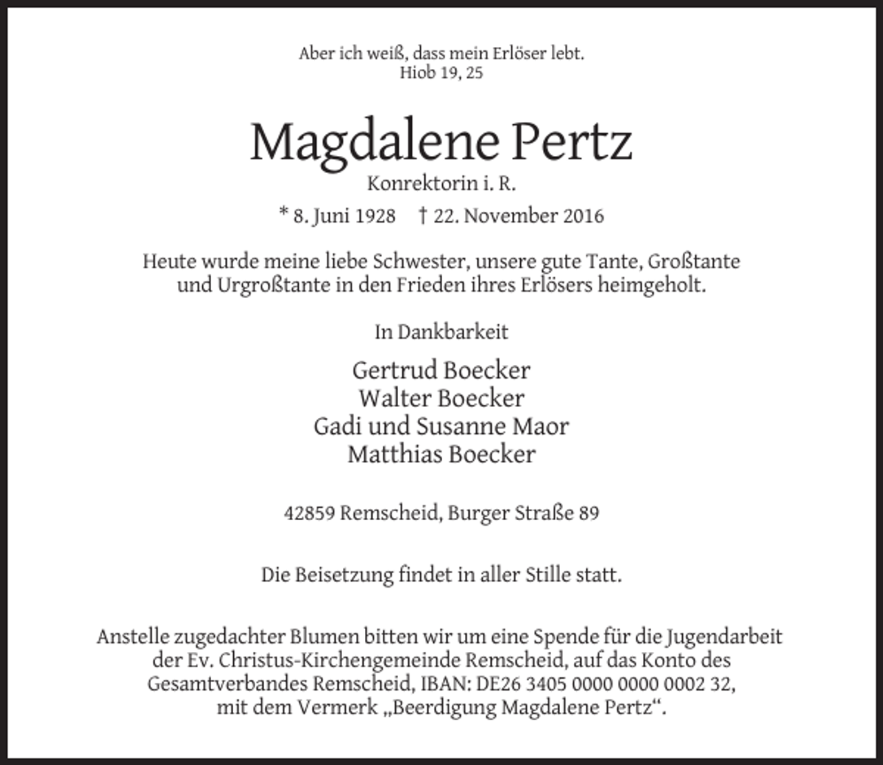 <p>Aber ich weiß, dass mein Erlöser lebt.<br />Hiob 19, 25</p><p>Magdalene Pertz<br />Konrektorin i. R.<br />* 8. Juni 1928 † 22. November 2016<br />Heute wurde meine liebe Schwester, unsere gute Tante, Großtante<br />und Urgroßtante in den Frieden ihres Erlösers heimgeholt.<br />In Dankbarkeit</p><p>Gertrud Boecker<br />Walter Boecker<br />Gadi und Susanne Maor<br />Matthias Boecker<br />42859 Remscheid, Burger Straße 89<br />Die Beisetzung findet in aller Stille statt.<br />Anstelle zugedachter Blumen bitten wir um eine Spende für die Jugendarbeit<br />der Ev. Christus-Kirchengemeinde Remscheid, auf das Konto des<br />Gesamtverbandes Remscheid, IBAN: DE26 3405 0002 32,<br />mit dem Vermerk „Beerdigung Magdalene Pertz“.</p>