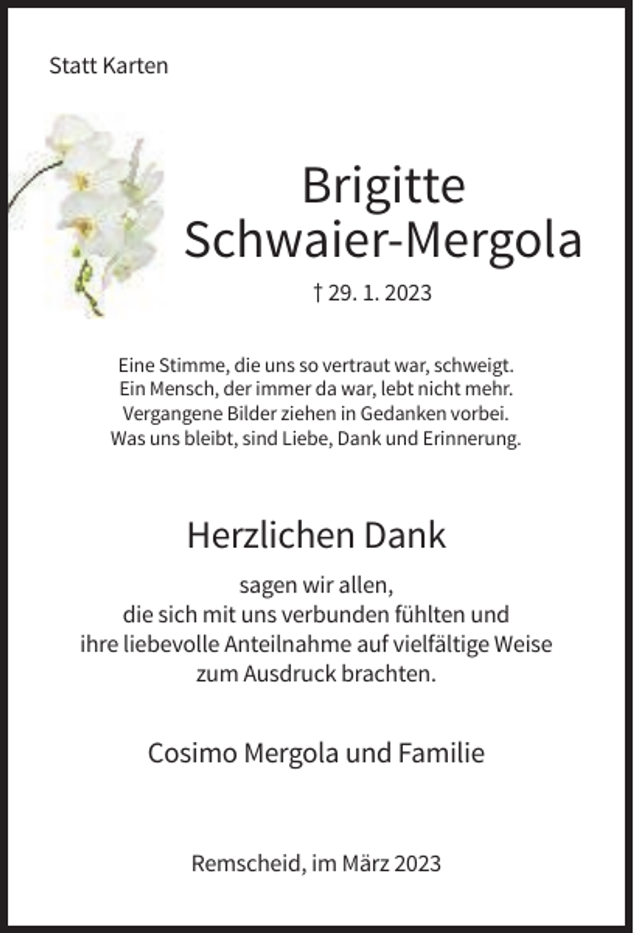 <p>Statt Karten</p><p>Brigitte<br />Schwaier-Mergola<br />† 29. 1. 2023<br />Eine Stimme, die uns so vertraut war, schweigt.<br />Ein Mensch, der immer da war, lebt nicht mehr.<br />Vergangene Bilder ziehen in Gedanken vorbei.<br />Was uns bleibt, sind Liebe, Dank und Erinnerung.</p><p>Herzlichen Dank<br />sagen wir allen,<br />die sich mit uns verbunden fühlten und<br />ihre liebevolle Anteilnahme auf vielfältige Weise<br />zum Ausdruck brachten.</p><p>Cosimo Mergola und Familie</p><p>Remscheid, im März 2023</p>