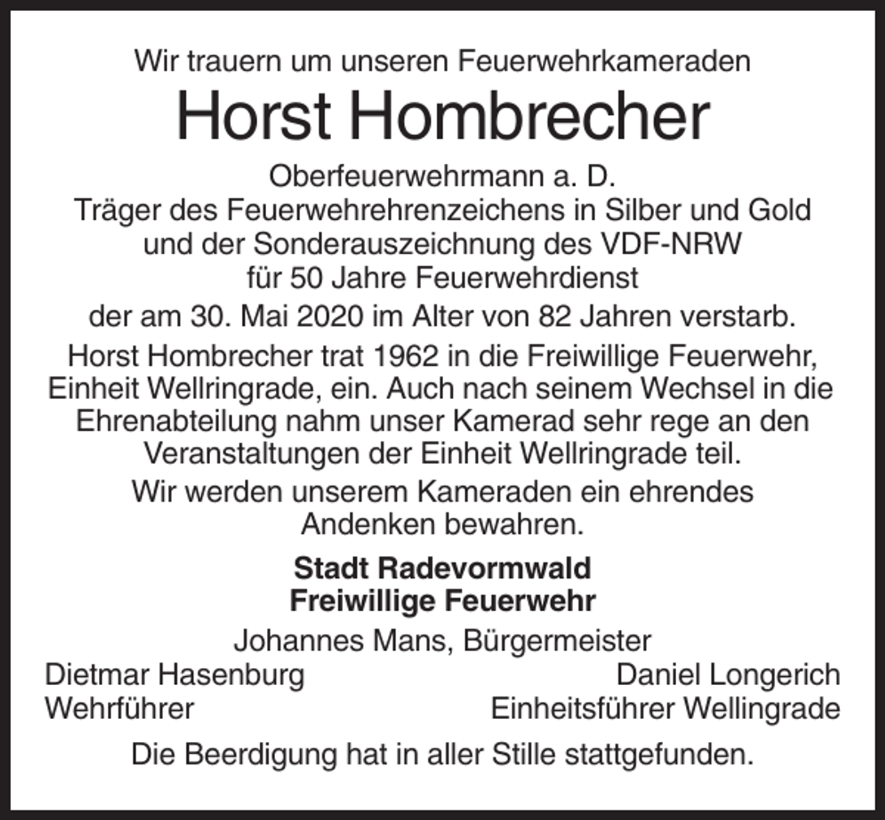 <p>Wir trauern um unseren Feuerwehrkameraden</p><p>Horst Hombrecher<br />Oberfeuerwehrmann a. D.<br />Träger des Feuerwehrehrenzeichens in Silber und Gold<br />und der Sonderauszeichnung des VDF-NRW<br />für 50 Jahre Feuerwehrdienst<br />der am 30. Mai 2020 im Alter von 82 Jahren verstarb.<br />Horst Hombrecher trat 1962 in die Freiwillige Feuerwehr,<br />Einheit Wellringrade, ein. Auch nach seinem Wechsel in die<br />Ehrenabteilung nahm unser Kamerad sehr rege an den<br />Veranstaltungen der Einheit Wellringrade teil.<br />Wir werden unserem Kameraden ein ehrendes<br />Andenken bewahren.<br />Stadt Radevormwald<br />Freiwillige Feuerwehr<br />Johannes Mans, Bürgermeister<br />Dietmar Hasenburg<br />Daniel Longerich<br />Wehrführer<br />Einheitsführer Wellingrade<br />Die Beerdigung hat in aller Stille stattgefunden.</p>