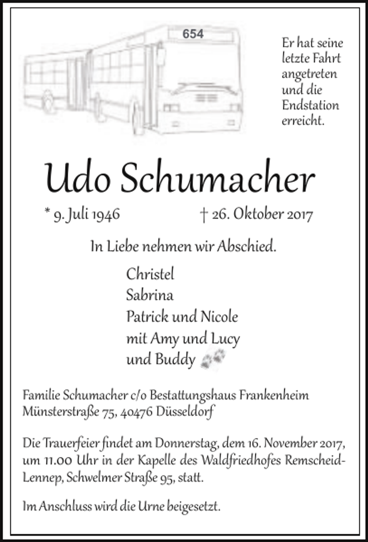 <p>654</p><p>Er hat seine</p><p>letzte Fahrt</p><p>angetreten</p><p>und die</p><p>Endstation</p><p>erreicht.</p><p>Udo Schumacher</p><p>* 9. Juli 1946</p><p>† 26. Oktober 2017</p><p>In Liebe nehmen wir Abschied.</p><p>Christel</p><p>Sabrina</p><p>Patrick und Nicole</p><p>mit Amy und Lucy</p><p>und Buddy</p><p>Familie Schumacher c/o Bestattungshaus Frankenheim</p><p>Münsterstraße 75, 40476 Düsseldorf</p><p>Die Trauerfeier ﬁndet am Donnerstag, dem 16. November 2017,</p><p>um 11.00 Uhr in der Kapelle des Waldfriedhofes Remscheid­</p><p>Lennep, Schwelmer Straße 95, statt.</p><p>Im Anschluss wird die Urne beigesetzt.</p>