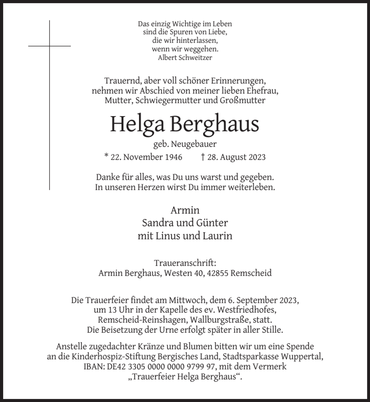 <p>Das einzig Wichtige im Leben<br />sind die Spuren von Liebe,<br />die wir hinterlassen,<br />wenn wir weggehen.<br />Albert Schweitzer</p><p>Trauernd, aber voll schöner Erinnerungen,<br />nehmen wir Abschied von meiner lieben Ehefrau,<br />Mutter, Schwiegermutter und Großmutter</p><p>Helga Berghaus<br />geb. Neugebauer<br />* 22. November 1946<br />† 28. August 2023<br />Danke für alles, was Du uns warst und gegeben.<br />In unseren Herzen wirst Du immer weiterleben.</p><p>Armin<br />Sandra und Günter<br />mit Linus und Laurin<br />Traueranschrift:<br />Armin Berghaus, Westen 40, 42855 Remscheid</p><p>Die Trauerfeier findet am Mittwoch, dem 6. September 2023,<br />um 13 Uhr in der Kapelle des ev. Westfriedhofes,<br />Remscheid-Reinshagen, Wallburgstraße, statt.<br />Die Beisetzung der Urne erfolgt später in aller Stille.<br />Anstelle zugedachter Kränze und Blumen bitten wir um eine Spende<br />an die Kinderhospiz-Stiftung Bergisches Land, Stadtsparkasse Wuppertal,<br />IBAN: DE42 3305 9797, mit dem Vermerk<br />„Trauerfeier Helga Berghaus“.</p>