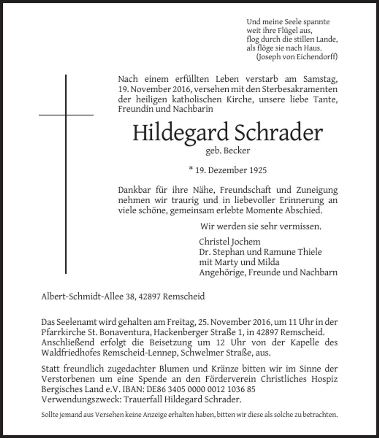 <p>Und meine Seele spannte<br />weit ihre Flügel aus,<br />flog durch die stillen Lande,<br />als flöge sie nach Haus.<br />(Joseph von Eichendorff)</p><p>Nach einem erfüllten Leben verstarb am Samstag,<br />19. November 2016, versehen mit den Sterbesakramenten<br />der heiligen katholischen Kirche, unsere liebe Tante,<br />Freundin und Nachbarin</p><p>Hildegard Schrader<br />geb. Becker<br />* 19. Dezember 1925<br />Dankbar für ihre Nähe, Freundschaft und Zuneigung<br />nehmen wir traurig und in liebevoller Erinnerung an<br />viele schöne, gemeinsam erlebte Momente Abschied.<br />Wir werden sie sehr vermissen.<br />Christel Jochem<br />Dr. Stephan und Ramune Thiele<br />mit Marty und Milda<br />Angehörige, Freunde und Nachbarn<br />Albert-Schmidt-Allee 38, 42897 Remscheid<br />Das Seelenamt wird gehalten am Freitag, 25. November 2016, um 11 Uhr in der<br />Pfarrkirche St. Bonaventura, Hackenberger Straße 1, in 42897 Remscheid.<br />Anschließend erfolgt die Beisetzung um 12 Uhr von der Kapelle des<br />Waldfriedhofes Remscheid-Lennep, Schwelmer Straße, aus.<br />Statt freundlich zugedachter Blumen und Kränze bitten wir im Sinne der<br />Verstorbenen um eine Spende an den Förderverein Christliches Hospiz<br />Bergisches Land e.V. IBAN: DE86 3405 0012 1036 85<br />Verwendungszweck: Trauerfall Hildegard Schrader.<br />Sollte jemand aus Versehen keine Anzeige erhalten haben, bitten wir diese als solche zu betrachten.</p>