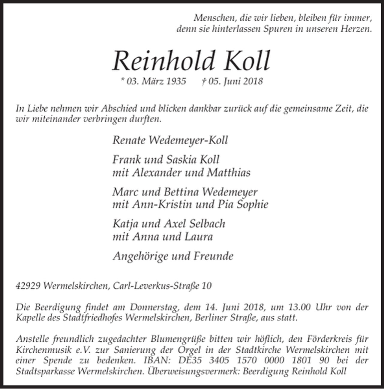 <p>Menschen, die wir lieben, bleiben für immer,<br />denn sie hinterlassen Spuren in unseren Herzen.</p><p>Reinhold Koll<br />* 03. März 1935</p><p>† 05. Juni 2018</p><p>In Liebe nehmen wir Abschied und blicken dankbar zurück auf die gemeinsame Zeit, die<br />wir miteinander verbringen durften.</p><p>Renate Wedemeyer-Koll<br />Frank und Saskia Koll<br />mit Alexander und Matthias<br />Marc und Bettina Wedemeyer<br />mit Ann-Kristin und Pia Sophie<br />Katja und Axel Selbach<br />mit Anna und Laura<br />Angehörige und Freunde<br />42929 Wermelskirchen, Carl-Leverkus-Straße 10<br />Die Beerdigung findet am Donnerstag, dem 14. Juni 2018, um 13.00 Uhr von der<br />Kapelle des Stadtfriedhofes Wermelskirchen, Berliner Straße, aus statt.<br />Anstelle freundlich zugedachter Blumengrüße bitten wir höflich, den Förderkreis für<br />Kirchenmusik e.V. zur Sanierung der Orgel in der Stadtkirche Wermelskirchen mit<br />einer Spende zu bedenken. IBAN: DE35 3405 157000 1801 90 bei der<br />Stadtsparkasse Wermelskirchen. Überweisungsvermerk: Beerdigung Reinhold Koll</p>