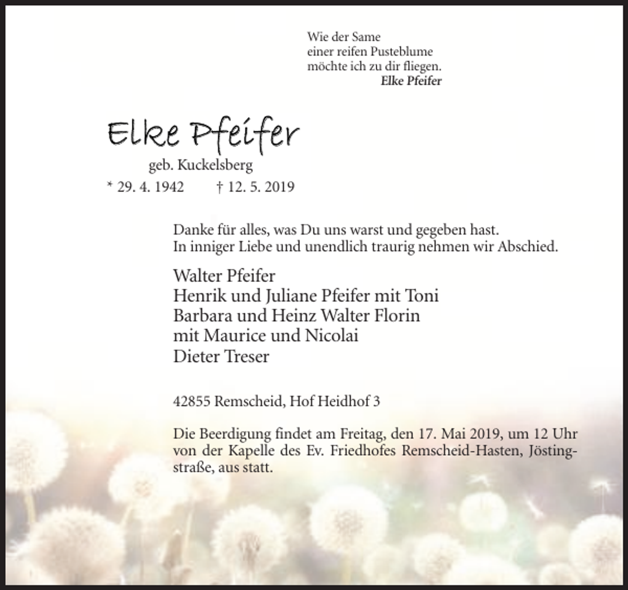 <p>Wie der Same<br />einer reifen Pusteblume<br />möchte ich zu dir fliegen.<br />Elke Pfeifer</p><p>EElke<br />lke Pfeifer<br />Pfeifer<br />geb. Kuckelsberg<br />* 29. 4. 1942<br />† 12. 5. 2019<br />Danke für alles, was Du uns warst und gegeben hast.<br />In inniger Liebe und unendlich traurig nehmen wir Abschied.</p><p>Walter Pfeifer<br />Henrik und Juliane Pfeifer mit Toni<br />Barbara und Heinz Walter Florin<br />mit Maurice und Nicolai<br />Dieter Treser<br />42855 Remscheid, Hof Heidhof 3<br />Die Beerdigung findet am Freitag, den 17. Mai 2019, um 12 Uhr<br />von der Kapelle des Ev. Friedhofes Remscheid-Hasten, Jöstingstraße, aus statt.</p>