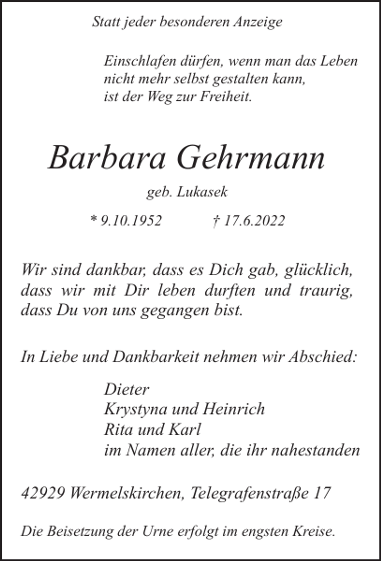 <p>Statt jeder besonderen Anzeige<br />Einschlafen dürfen, wenn man das Leben<br />nicht mehr selbst gestalten kann,<br />ist der Weg zur Freiheit.</p><p>Barbara Gehrmann<br />geb. Lukasek<br />* 9.10.1952</p><p>† 17.6.2022</p><p>Wir sind dankbar, dass es Dich gab, glücklich,<br />dass wir mit Dir leben durften und traurig,<br />dass Du von uns gegangen bist.<br />In Liebe und Dankbarkeit nehmen wir Abschied:</p><p>Dieter<br />Krystyna und Heinrich<br />Rita und Karl<br />im Namen aller, die ihr nahestanden<br />42929 Wermelskirchen, Telegrafenstraße 17<br />Die Beisetzung der Urne erfolgt im engsten Kreise.</p>