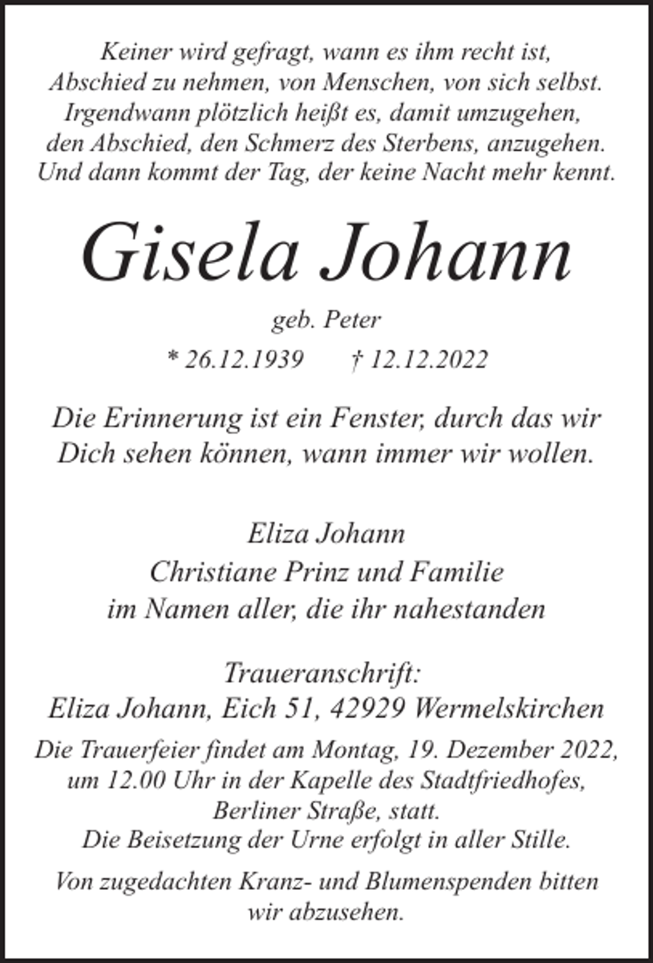 <p>Keiner wird gefragt, wann es ihm recht ist,<br />Abschied zu nehmen, von Menschen, von sich selbst.<br />Irgendwann plötzlich heißt es, damit umzugehen,<br />den Abschied, den Schmerz des Sterbens, anzugehen.<br />Und dann kommt der Tag, der keine Nacht mehr kennt.</p><p>Gisela Johann<br />geb. Peter</p><p>* 26.12.1939</p><p>† 12.12.2022</p><p>Die Erinnerung ist ein Fenster, durch das wir<br />Dich sehen können, wann immer wir wollen.<br />Eliza Johann<br />Christiane Prinz und Familie<br />im Namen aller, die ihr nahestanden<br />Traueranschrift:<br />Eliza Johann, Eich 51, 42929 Wermelskirchen<br />Die Trauerfeier findet am Montag, 19. Dezember 2022,<br />um 12.00 Uhr in der Kapelle des Stadtfriedhofes,<br />Berliner Straße, statt.<br />Die Beisetzung der Urne erfolgt in aller Stille.<br />Von zugedachten Kranz- und Blumenspenden bitten<br />wir abzusehen.</p>