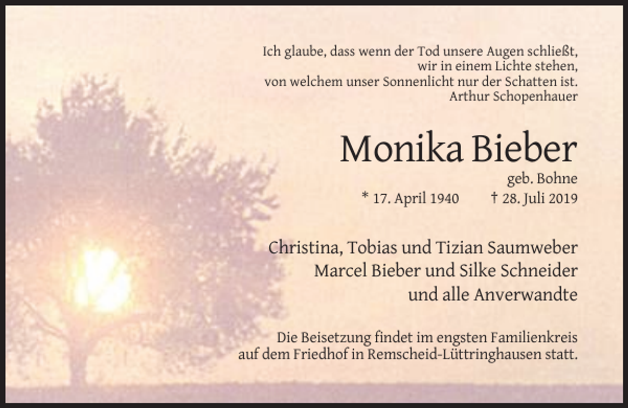 <p>Ich glaube, dass wenn der Tod unsere Augen schließt,<br />wir in einem Lichte stehen,<br />von welchem unser Sonnenlicht nur der Schatten ist.<br />Arthur Schopenhauer</p><p>Monika Bieber<br />* 17. April 1940</p><p>geb. Bohne<br />† 28. Juli 2019</p><p>Christina, Tobias und Tizian Saumweber<br />Marcel Bieber und Silke Schneider<br />und alle Anverwandte<br />Die Beisetzung findet im engsten Familienkreis<br />auf dem Friedhof in Remscheid-Lüttringhausen statt.</p>