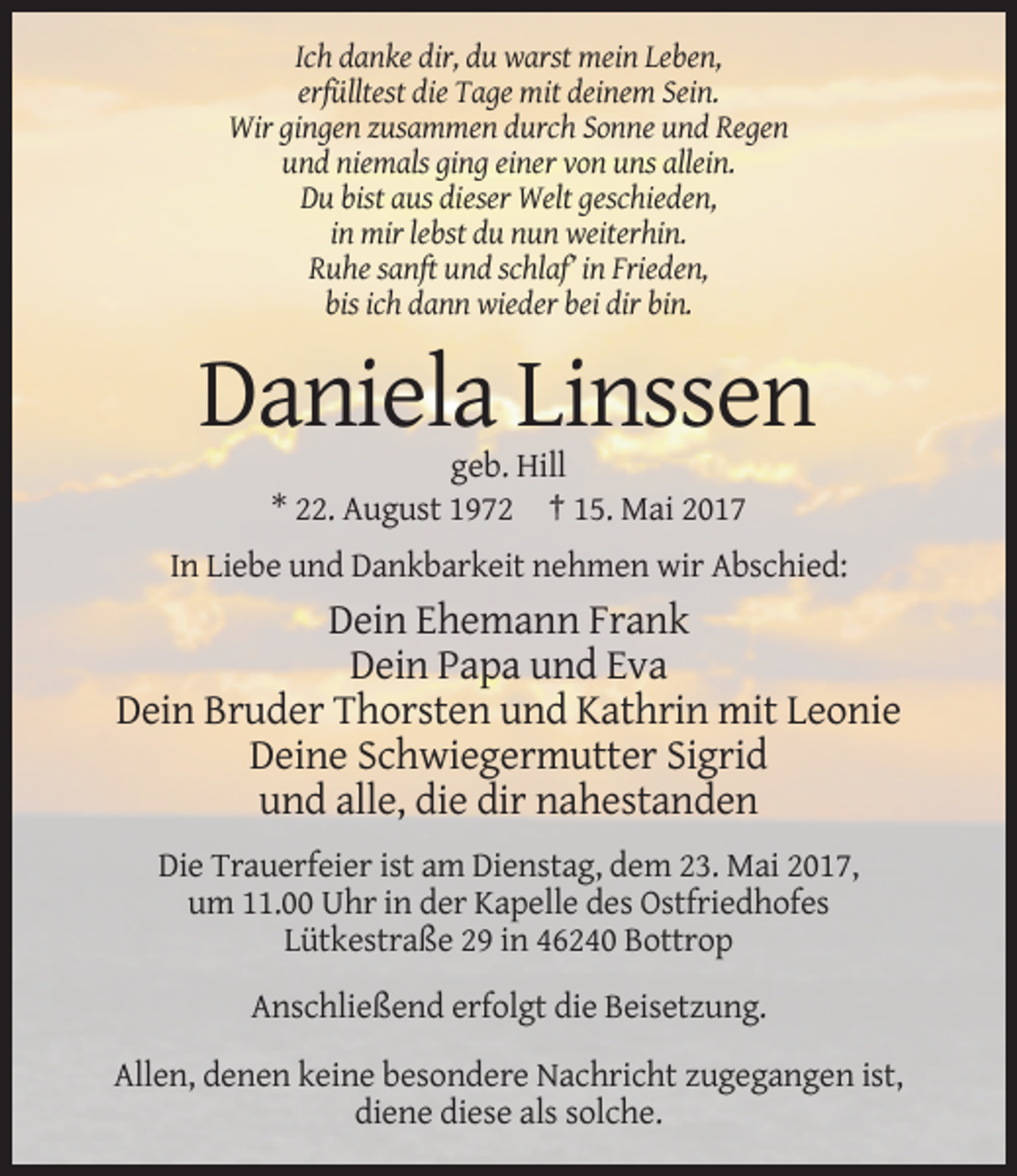 <p>Ich danke dir, du warst mein Leben,<br />erfülltest die Tage mit deinem Sein.<br />Wir gingen zusammen durch Sonne und Regen<br />und niemals ging einer von uns allein.<br />Du bist aus dieser Welt geschieden,<br />in mir lebst du nun weiterhin.<br />Ruhe sanft und schlaf’ in Frieden,<br />bis ich dann wieder bei dir bin.</p><p>Daniela Linssen<br />geb. Hill<br />* 22. August 1972 † 15. Mai 2017<br />In Liebe und Dankbarkeit nehmen wir Abschied:</p><p>Dein Ehemann Frank<br />Dein Papa und Eva<br />Dein Bruder Thorsten und Kathrin mit Leonie<br />Deine Schwiegermutter Sigrid<br />und alle, die dir nahestanden<br />Die Trauerfeier ist am Dienstag, dem 23. Mai 2017,<br />um 11.00 Uhr in der Kapelle des Ostfriedhofes<br />Lütkestraße 29 in 46240 Bottrop<br />Anschließend erfolgt die Beisetzung.<br />Allen, denen keine besondere Nachricht zugegangen ist,<br />diene diese als solche.</p>