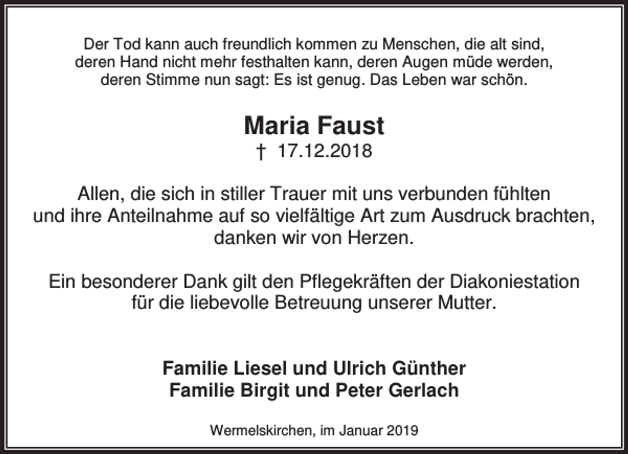<p>Der Tod kann auch freundlich kommen zu Menschen, die alt sind,<br />deren Hand nicht mehr festhalten kann, deren Augen müde werden,<br />deren Stimme nun sagt: Es ist genug. Das Leben war schön.</p><p>Maria Faust<br />† 17.12.2018</p><p>Allen, die sich in stiller Trauer mit uns verbunden fühlten<br />und ihre Anteilnahme auf so vielfältige Art zum Ausdruck brachten,<br />danken wir von Herzen.<br />Ein besonderer Dank gilt den Pflegekräften der Diakoniestation<br />für die liebevolle Betreuung unserer Mutter.<br />Familie Liesel und Ulrich Günther<br />Familie Birgit und Peter Gerlach<br />Wermelskirchen, im Januar 2019</p>