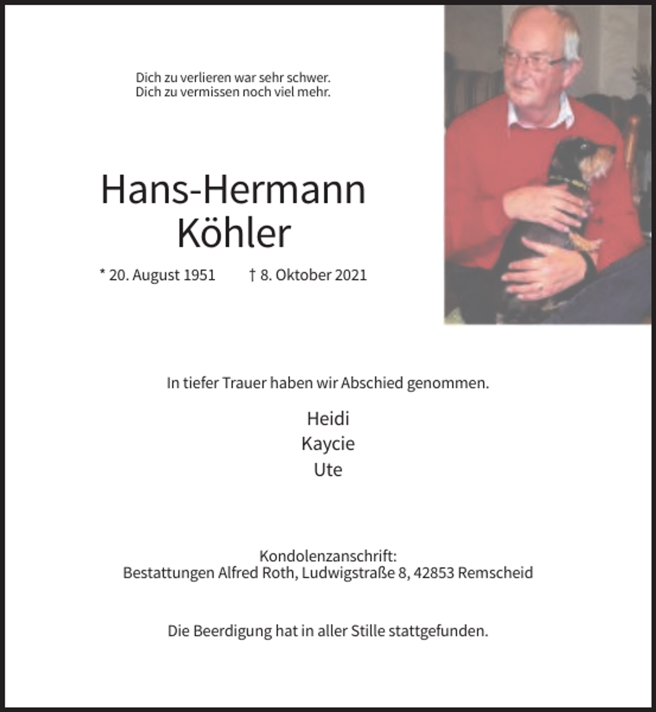 <p>Dich zu verlieren war sehr schwer.<br />Dich zu vermissen noch viel mehr.</p><p>Hans-Hermann<br />Köhler<br />* 20. August 1951</p><p>† 8. Oktober 2021</p><p>In tiefer Trauer haben wir Abschied genommen.</p><p>Heidi<br />Kaycie<br />Ute</p><p>Kondolenzanschrift:<br />Bestattungen Alfred Roth, Ludwigstraße 8, 42853 Remscheid</p><p>Die Beerdigung hat in aller Stille stattgefunden.</p>