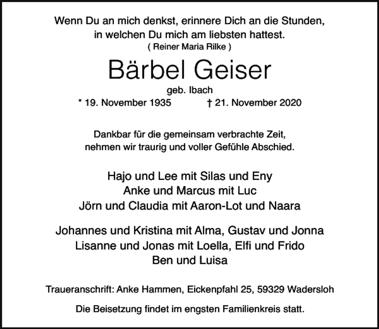 <p>Wenn Du an mich denkst, erinnere Dich an die Stunden,<br />in welchen Du mich am liebsten hattest.<br />( Reiner Maria Rilke )</p><p>Bärbel Geiser</p><p>geb. Ibach<br />* 19. November 1935<br />† 21. November 2020<br />Dankbar für die gemeinsam verbrachte Zeit,<br />nehmen wir traurig und voller Gefühle Abschied.</p><p>Hajo und Lee mit Silas und Eny<br />Anke und Marcus mit Luc<br />Jörn und Claudia mit Aaron-Lot und Naara<br />Johannes und Kristina mit Alma, Gustav und Jonna<br />Lisanne und Jonas mit Loella, Elfi und Frido<br />Ben und Luisa<br />Traueranschrift: Anke Hammen, Eickenpfahl 25, 59329 Wadersloh<br />Die Beisetzung findet im engsten Familienkreis statt.</p>