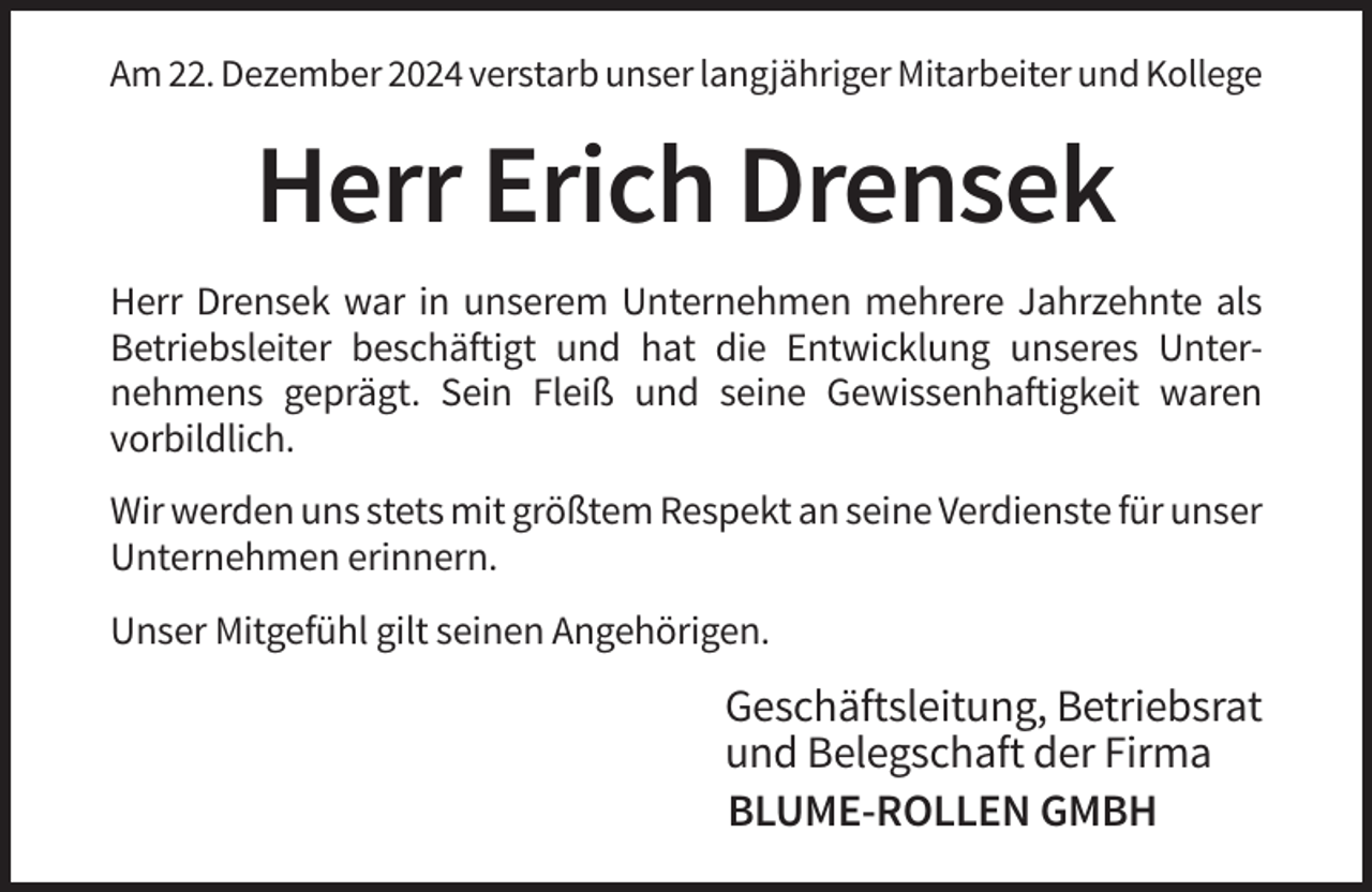 <p>Am 22. Dezember 2024 verstarb unser langjähriger Mitarbeiter und Kollege</p><p>Herr Erich Drensek<br />Herr Drensek war in unserem Unternehmen mehrere Jahrzehnte als<br />Betriebsleiter beschäftigt und hat die Entwicklung unseres Unternehmens geprägt. Sein Fleiß und seine Gewissenhaftigkeit waren<br />vorbildlich.<br />Wir werden uns stets mit größtem Respekt an seine Verdienste für unser<br />Unternehmen erinnern.<br />Unser Mitgefühl gilt seinen Angehörigen.</p><p>Geschäftsleitung, Betriebsrat<br />und Belegschaft der Firma<br />BLUME-ROLLEN GMBH</p>