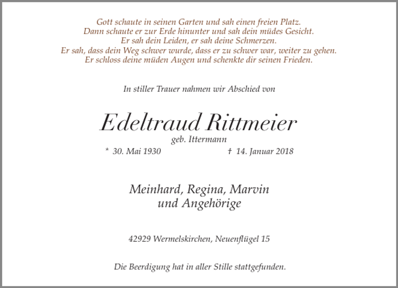 <p>Gott schaute in seinen Garten und sah einen freien Platz.<br />Dann schaute er zur Erde hinunter und sah dein müdes Gesicht.<br />Er sah dein Leiden, er sah deine Schmerzen.<br />Er sah, dass dein Weg schwer wurde, dass er zu schwer war, weiter zu gehen.<br />Er schloss deine müden Augen und schenkte dir seinen Frieden.<br />In stiller Trauer nahmen wir Abschied von</p><p>Edeltraud Rittmeier<br />geb. Ittermann</p><p>* 30. Mai 1930</p><p>† 14. Januar 2018</p><p>Meinhard, Regina, Marvin<br />und Angehörige<br />42929 Wermelskirchen, Neuenflügel 15<br />Die Beerdigung hat in aller Stille stattgefunden.</p>