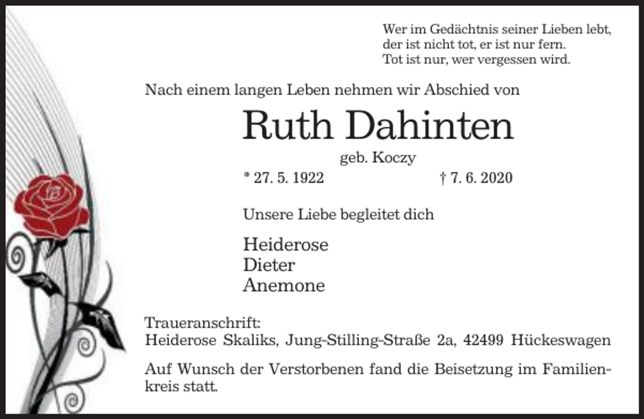 <p>Wer im Gedächtnis seiner Lieben lebt,<br />der ist nicht tot, er ist nur fern.<br />Tot ist nur, wer vergessen wird.</p><p>Nach einem langen Leben nehmen wir Abschied von</p><p>Ruth Dahinten<br />geb. Koczy<br />* 27. 5. 1922</p><p>† 7. 6. 2020</p><p>Unsere Liebe begleitet dich</p><p>Heiderose<br />Dieter<br />Anemone<br />Traueranschrift:<br />Heiderose Skaliks, Jung-Stilling-Straße 2a, 42499 Hückeswagen<br />Auf Wunsch der Verstorbenen fand die Beisetzung im Familienkreis statt.</p>