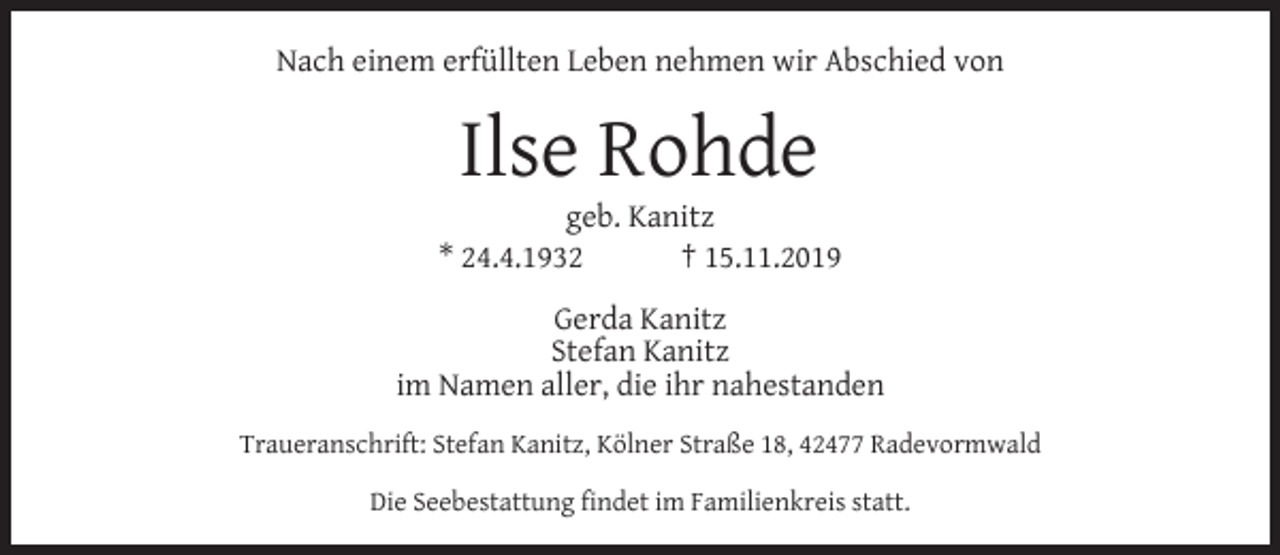 <p>Nach einem erfüllten Leben nehmen wir Abschied von</p><p>Ilse Rohde</p><p>geb. Kanitz<br />* 24.4.1932<br />† 15.11.2019<br />Gerda Kanitz<br />Stefan Kanitz<br />im Namen aller, die ihr nahestanden<br />Traueranschrift: Stefan Kanitz, Kölner Straße 18, 42477 Radevormwald<br />Die Seebestattung ﬁndet im Familienkreis statt.</p>