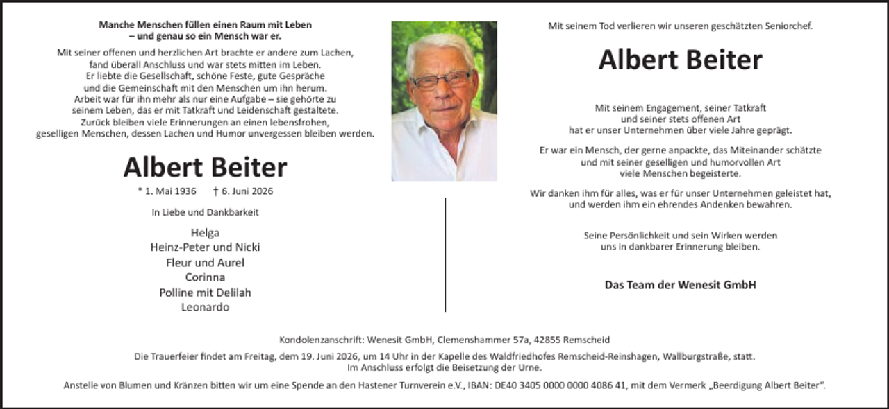 <p>Manche Menschen füllen einen Raum mit Leben<br />– und genau so ein Mensch war er.<br />Mit seiner oﬀenen und herzlichen Art brachte er andere zum Lachen,<br />fand überall Anschluss und war stets mi en im Leben.<br />Er liebte die Gesellscha , schöne Feste, gute Gespräche<br />und die Gemeinscha mit den Menschen um ihn herum.<br />Arbeit war für ihn mehr als nur eine Aufgabe – sie gehörte zu<br />seinem Leben, das er mit Tatkra und Leidenscha gestaltete.<br />Zurück bleiben viele Erinnerungen an einen lebensfrohen,<br />geselligen Menschen, dessen Lachen und Humor unvergessen bleiben werden.</p><p>Albert Beiter<br />* 1. Mai 1936</p><p>† 6. Juni 2026</p><p>In Liebe und Dankbarkeit</p><p>Helga<br />Heinz-Peter und Nicki<br />Fleur und Aurel<br />Corinna<br />Polline mit Delilah<br />Leonardo</p><p>Mit seinem Tod verlieren wir unseren geschätzten Seniorchef.</p><p>Albert Beiter<br />Mit seinem Engagement, seiner Tatkra<br />und seiner stets oﬀenen Art<br />hat er unser Unternehmen über viele Jahre geprägt.<br />Er war ein Mensch, der gerne anpackte, das Miteinander schätzte<br />und mit seiner geselligen und humorvollen Art<br />viele Menschen begeisterte.<br />Wir danken ihm für alles, was er für unser Unternehmen geleistet hat,<br />und werden ihm ein ehrendes Andenken bewahren.<br />Seine Persönlichkeit und sein Wirken werden<br />uns in dankbarer Erinnerung bleiben.</p><p>Das Team der Wenesit GmbH</p><p>Kondolenzanschri : Wenesit GmbH, Clemenshammer 57a, 42855 Remscheid<br />Die Trauerfeier ﬁndet am Freitag, dem 19. Juni 2026, um 14 Uhr in der Kapelle des Waldfriedhofes Remscheid-Reinshagen, Wallburgstraße, sta .<br />Im Anschluss erfolgt die Beisetzung der Urne.<br />Anstelle von Blumen und Kränzen bi en wir um eine Spende an den Hastener Turnverein e.V., IBAN: DE40 3405 4086 41, mit dem Vermerk „Beerdigung Albert Beiter“.</p>