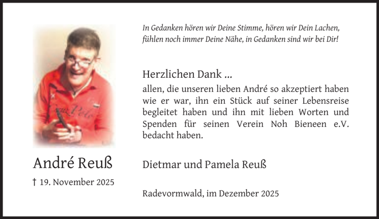 <p>In Gedanken hören wir Deine Stimme, hören wir Dein Lachen,<br />fühlen noch immer Deine Nähe, in Gedanken sind wir bei Dir!</p><p>Herzlichen Dank ...<br />allen, die unseren lieben André so akzeptiert haben<br />wie er war, ihn ein Stück auf seiner Lebensreise<br />begleitet haben und ihn mit lieben Worten und<br />Spenden für seinen Verein Noh Bieneen e.V.<br />bedacht haben.</p><p>André Reuß<br />† 19. November 2025</p><p>Dietmar und Pamela Reuß<br />Radevormwald, im Dezember 2025</p>