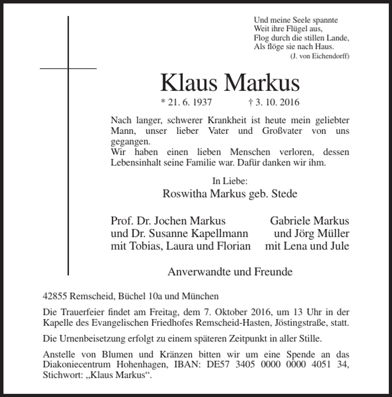<p>Und meine Seele spannte<br />Weit ihre Flügel aus,<br />Flog durch die stillen Lande,<br />Als flöge sie nach Haus.<br />(J. von Eichendorff)</p><p>Klaus Markus<br />* 21. 6. 1937</p><p>† 3. 10. 2016</p><p>Nach langer, schwerer Krankheit ist heute mein geliebter<br />Mann, unser lieber Vater und Großvater von uns<br />gegangen.<br />Wir haben einen lieben Menschen verloren, dessen<br />Lebensinhalt seine Familie war. Dafür danken wir ihm.<br />In Liebe:</p><p>Roswitha Markus geb. Stede<br />Prof. Dr. Jochen Markus<br />und Dr. Susanne Kapellmann<br />mit Tobias, Laura und Florian</p><p>Gabriele Markus<br />und Jörg Müller<br />mit Lena und Jule</p><p>Anverwandte und Freunde<br />42855 Remscheid, Büchel 10a und München<br />Die Trauerfeier findet am Freitag, dem 7. Oktober 2016, um 13 Uhr in der<br />Kapelle des Evangelischen Friedhofes Remscheid-Hasten, Jöstingstraße, statt.<br />Die Urnenbeisetzung erfolgt zu einem späteren Zeitpunkt in aller Stille.<br />Anstelle von Blumen und Kränzen bitten wir um eine Spende an das<br />Diakoniecentrum Hohenhagen, IBAN: DE57 3405 4051 34,<br />Stichwort: „Klaus Markus“.</p>
