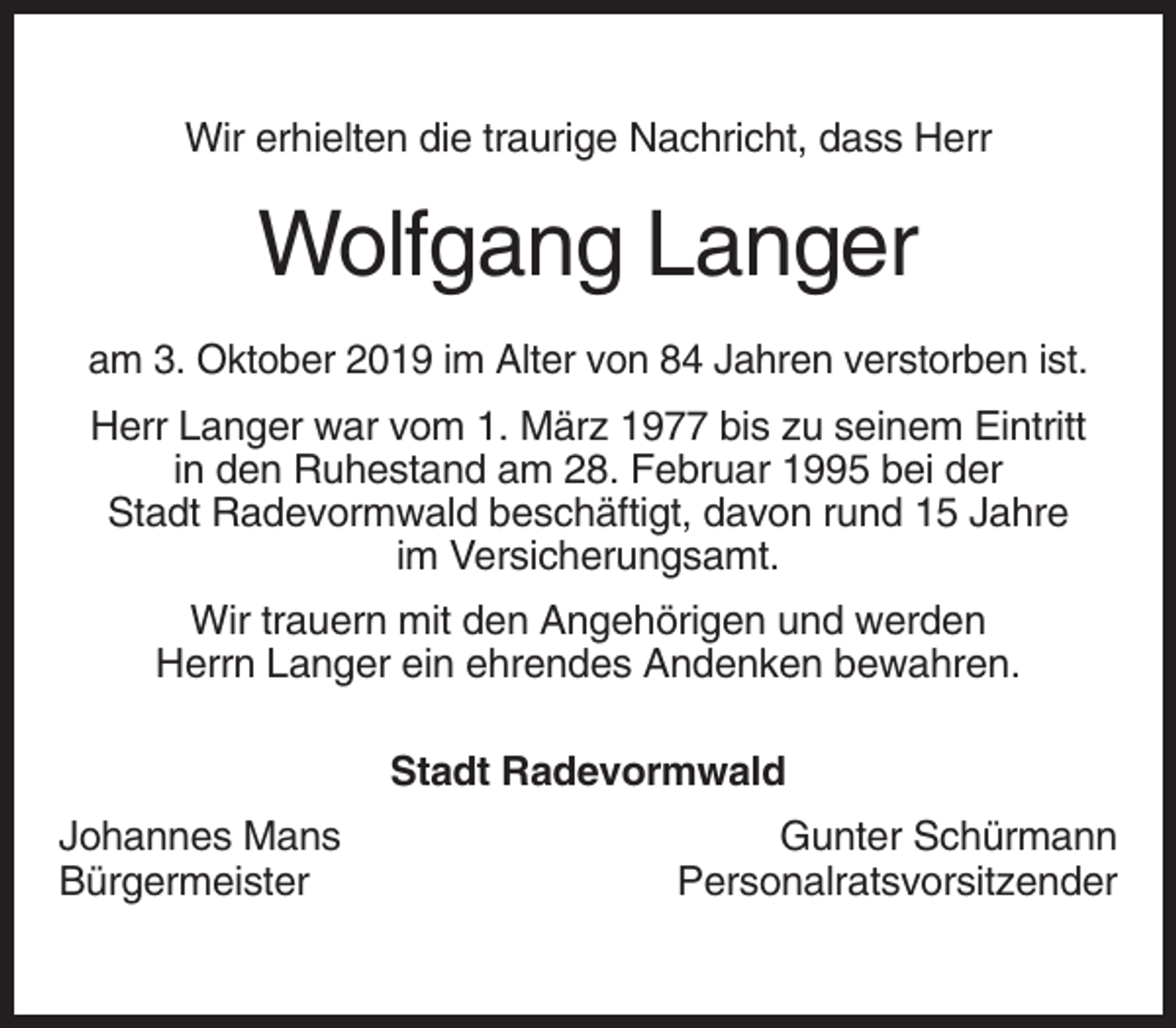 <p>Wir erhielten die traurige Nachricht, dass Herr</p><p>Wolfgang Langer<br />am 3. Oktober 2019 im Alter von 84 Jahren verstorben ist.<br />Herr Langer war vom 1. März 1977 bis zu seinem Eintritt<br />in den Ruhestand am 28. Februar 1995 bei der<br />Stadt Radevormwald beschäftigt, davon rund 15 Jahre<br />im Versicherungsamt.<br />Wir trauern mit den Angehörigen und werden<br />Herrn Langer ein ehrendes Andenken bewahren.<br />Stadt Radevormwald<br />Johannes Mans<br />Bürgermeister</p><p>Gunter Schürmann<br />Personalratsvorsitzender</p>