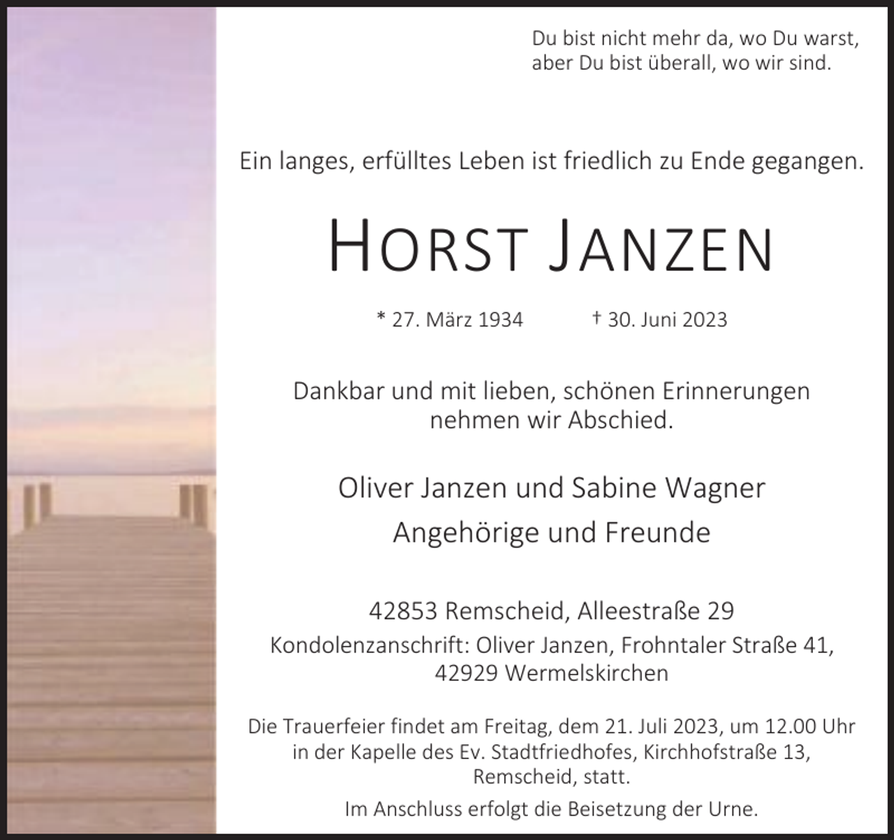 <p>Du bist nicht mehr da, wo Du warst,<br />aber Du bist überall, wo wir sind.</p><p>Ein langes, erfülltes Leben ist friedlich zu Ende gegangen.</p><p>H ORST J ANZEN<br />* 27. März 1934</p><p>† 30. Juni 2023</p><p>Dankbar und mit lieben, schönen Erinnerungen<br />nehmen wir Abschied.</p><p>Oliver Janzen und Sabine Wagner<br />Angehörige und Freunde<br />42853 Remscheid, Alleestraße 29</p><p>Kondolenzanschrift: Oliver Janzen, Frohntaler Straße 41,<br />42929 Wermelskirchen<br />Die Trauerfeier findet am Freitag, dem 21. Juli 2023, um 12.00 Uhr<br />in der Kapelle des Ev. Stadtfriedhofes, Kirchhofstraße 13,<br />Remscheid, statt.<br />Im Anschluss erfolgt die Beisetzung der Urne.</p>