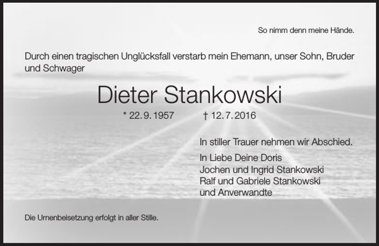 <p>So nimm denn meine Hände.</p><p>Durch einen tragischen Unglücksfall verstarb mein Ehemann, unser Sohn, Bruder<br />und Schwager</p><p>Dieter Stankowski<br />* 22. 9. 1957</p><p>† 12. 7. 2016</p><p>In stiller Trauer nehmen wir Abschied.<br />In Liebe Deine Doris<br />Jochen und Ingrid Stankowski<br />Ralf und Gabriele Stankowski<br />und Anverwandte<br />Die Urnenbeisetzung erfolgt in aller Stille.</p>