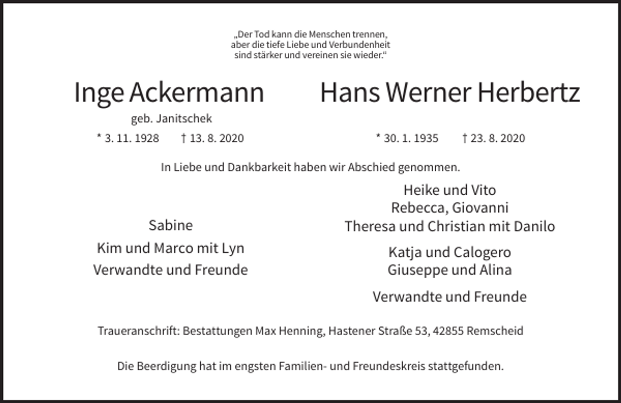 <p>„Der Tod kann die Menschen trennen,<br />aber die tiefe Liebe und Verbundenheit<br />sind stärker und vereinen sie wieder.“</p><p>Inge Ackermann</p><p>Hans Werner Herbertz</p><p>geb. Janitschek<br />* 3. 11. 1928</p><p>† 13. 8. 2020</p><p>* 30. 1. 1935</p><p>† 23. 8. 2020</p><p>In Liebe und Dankbarkeit haben wir Abschied genommen.</p><p>Sabine<br />Kim und Marco mit Lyn<br />Verwandte und Freunde</p><p>Heike und Vito<br />Rebecca, Giovanni<br />Theresa und Christian mit Danilo<br />Katja und Calogero<br />Giuseppe und Alina<br />Verwandte und Freunde</p><p>Traueranschrift: Bestattungen Max Henning, Hastener Straße 53, 42855 Remscheid<br />Die Beerdigung hat im engsten Familien- und Freundeskreis stattgefunden.</p>