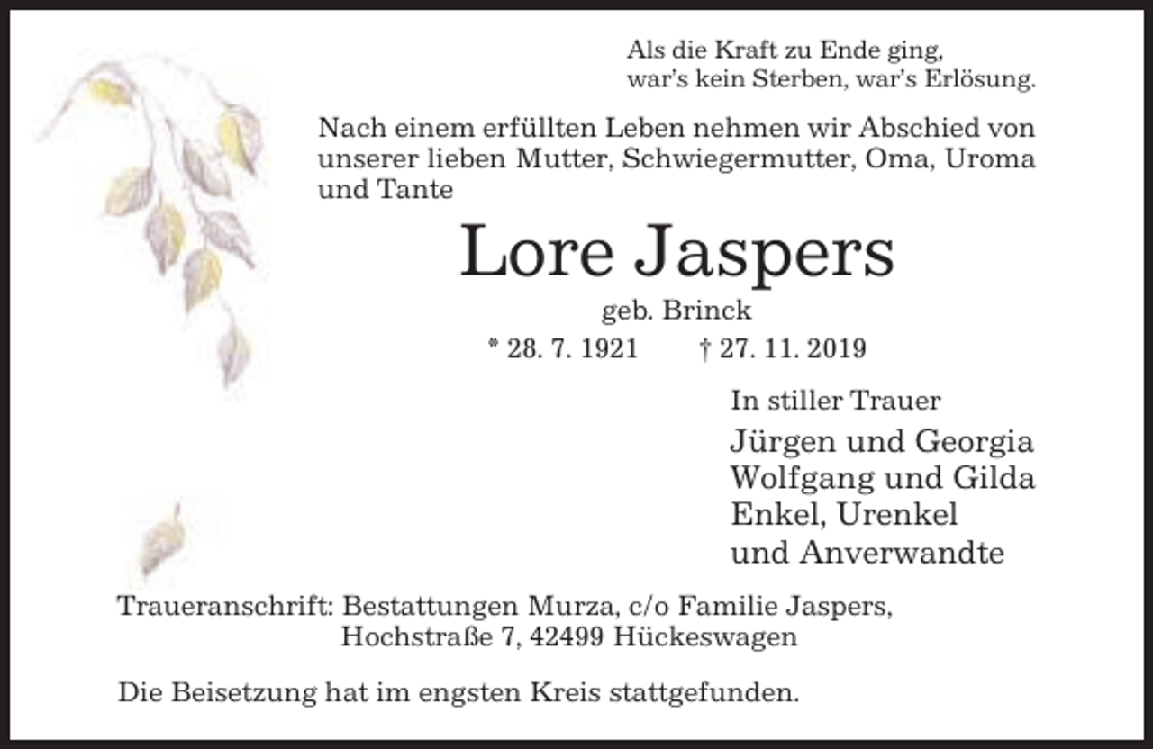 <p>Als die Kraft zu Ende ging,<br />war’s kein Sterben, war’s Erlösung.</p><p>Nach einem erfüllten Leben nehmen wir Abschied von<br />unserer lieben Mutter, Schwiegermutter, Oma, Uroma<br />und Tante</p><p>Lore Jaspers<br />geb. Brinck<br />* 28. 7. 1921<br />† 27. 11. 2019<br />In stiller Trauer</p><p>Jürgen und Georgia<br />Wolfgang und Gilda<br />Enkel, Urenkel<br />und Anverwandte<br />Traueranschrift: Bestattungen Murza, c/o Familie Jaspers,<br />Hochstraße 7, 42499 Hückeswagen<br />Die Beisetzung hat im engsten Kreis stattgefunden.</p>