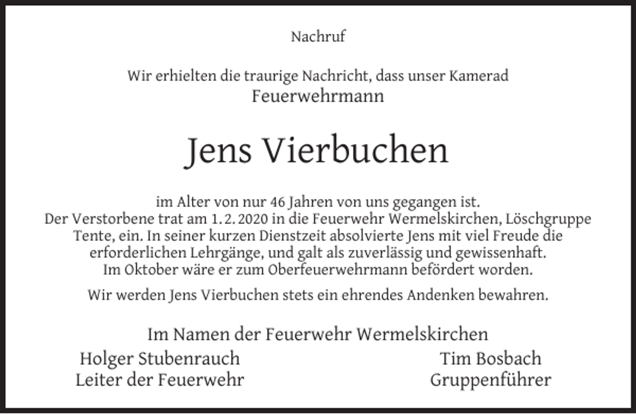<p>Nachruf<br />Wir erhielten die traurige Nachricht, dass unser Kamerad</p><p>Feuerwehrmann</p><p>Jens Vierbuchen<br />im Alter von nur 46 Jahren von uns gegangen ist.<br />Der Verstorbene trat am 1. 2. 2020 in die Feuerwehr Wermelskirchen, Löschgruppe<br />Tente, ein. In seiner kurzen Dienstzeit absolvierte Jens mit viel Freude die<br />erforderlichen Lehrgänge, und galt als zuverlässig und gewissenhaft.<br />Im Oktober wäre er zum Oberfeuerwehrmann befördert worden.<br />Wir werden Jens Vierbuchen stets ein ehrendes Andenken bewahren.</p><p>Im Namen der Feuerwehr Wermelskirchen<br />Holger Stubenrauch<br />Tim Bosbach<br />Leiter der Feuerwehr<br />Gruppenführer</p>