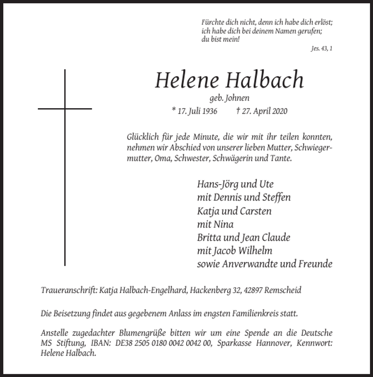 <p>Fürchte dich nicht, denn ich habe dich erlöst;<br />ich habe dich bei deinem Namen gerufen;<br />du bist mein!<br />Jes. 43, 1</p><p>Helene Halbach<br />geb. Johnen<br />* 17. Juli 1936<br />† 27. April 2020</p><p>Glücklich für jede Minute, die wir mit ihr teilen konnten,<br />nehmen wir Abschied von unserer lieben Mutter, Schwiegermutter, Oma, Schwester, Schwägerin und Tante.</p><p>Hans-Jörg und Ute<br />mit Dennis und Steffen<br />Katja und Carsten<br />mit Nina<br />Britta und Jean Claude<br />mit Jacob Wilhelm<br />sowie Anverwandte und Freunde<br />Traueranschrift: Katja Halbach-Engelhard, Hackenberg 32, 42897 Remscheid<br />Die Beisetzung findet aus gegebenem Anlass im engsten Familienkreis statt.<br />Anstelle zugedachter Blumengrüße bitten wir um eine Spende an die Deutsche<br />MS Stiftung, IBAN: DE38 2505 018042 0042 00, Sparkasse Hannover, Kennwort:<br />Helene Halbach.</p>