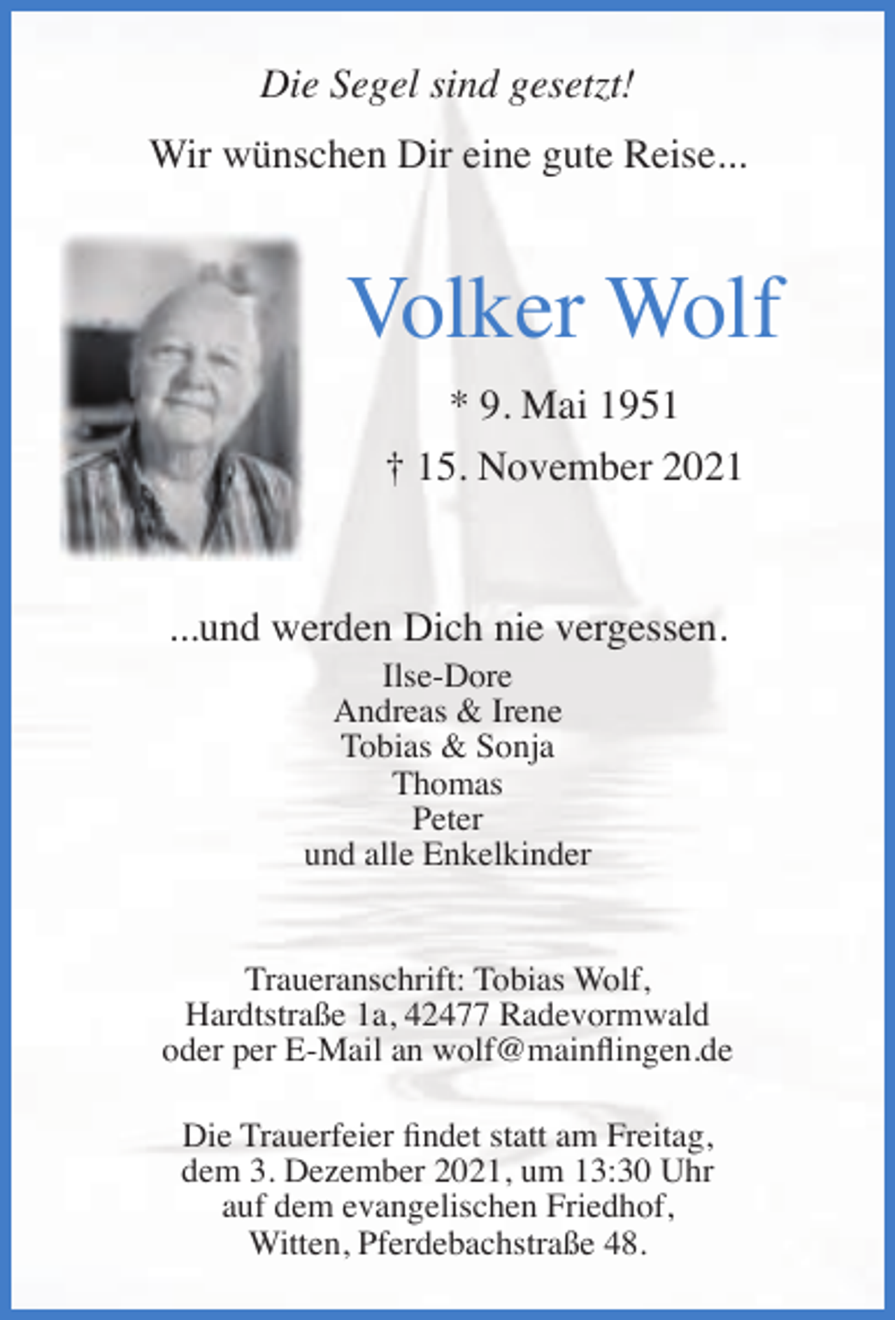 <p>Die Segel sind gesetzt!<br />Wir wünschen Dir eine gute Reise...</p><p>Volker Wolf<br />* 9. Mai 1951<br />† 15. November 2021</p><p>...und werden Dich nie vergessen.<br />Ilse-Dore<br />Andreas &amp; Irene<br />Tobias &amp; Sonja<br />Thomas<br />Peter<br />und alle Enkelkinder</p><p>Traueranschrift: Tobias Wolf,<br />Hardtstraße 1a, 42477 Radevormwald<br />oder per E-Mail an wolf@mainﬂingen.de<br />Die Trauerfeier ﬁndet statt am Freitag,<br />dem 3. Dezember 2021, um 13:30 Uhr<br />auf dem evangelischen Friedhof,<br />Witten, Pferdebachstraße 48.</p>