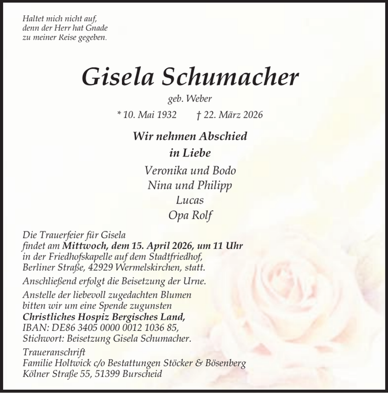 <p>Haltet mich nicht auf,<br />denn der Herr hat Gnade<br />zu meiner Reise gegeben.</p><p>Gisela Schumacher<br />geb. Weber</p><p>* 10. Mai 1932</p><p>† 22. März 2026</p><p>Wir nehmen Abschied<br />in Liebe<br />Veronika und Bodo<br />Nina und Philipp<br />Lucas<br />Opa Rolf<br />Die Trauerfeier für Gisela<br />ﬁndet am Mittwoch, dem 15. April 2026, um 11 Uhr<br />in der Friedhofskapelle auf dem Stadtfriedhof,<br />Berliner Straße, 42929 Wermelskirchen, statt.<br />Anschließend erfolgt die Beisetzung der Urne.<br />Anstelle der liebevoll zugedachten Blumen<br />bitten wir um eine Spende zugunsten<br />Christliches Hospiz Bergisches Land,<br />IBAN: DE86 3405 0012 1036 85,<br />Stichwort: Beisetzung Gisela Schumacher.<br />Traueranschrift<br />Familie Holtwick c/o Bestattungen Stöcker &amp; Bösenberg<br />Kölner Straße 55, 51399 Burscheid</p>