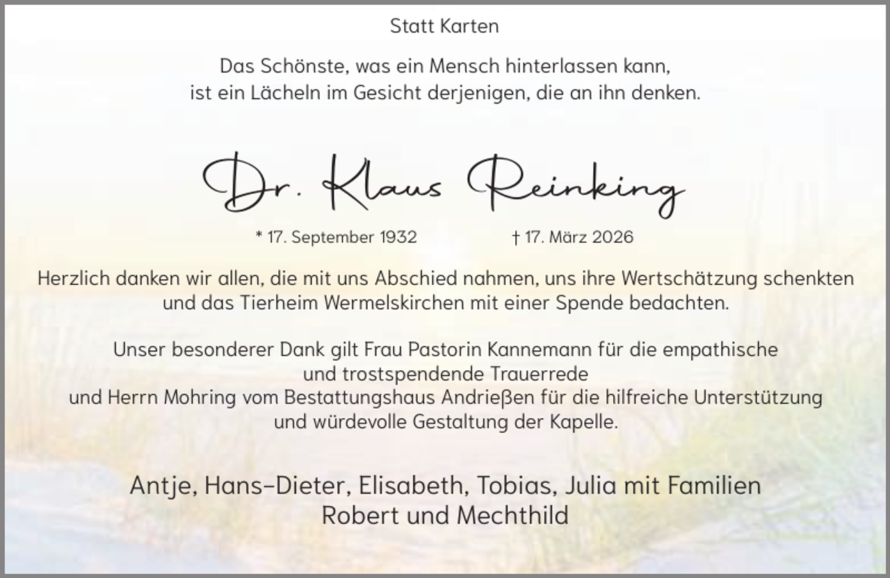 <p>Statt Karten</p><p>Das Schönste, was ein Mensch hinterlassen kann,<br />ist ein Lächeln im Gesicht derjenigen, die an ihn denken.</p><p>Dr. Klaus Reinking<br />* 17. September 1932</p><p>† 17. März 2026</p><p>Herzlich danken wir allen, die mit uns Abschied nahmen, uns ihre Wertschätzung schenkten<br />und das Tierheim Wermelskirchen mit einer Spende bedachten.<br />Unser besonderer Dank gilt Frau Pastorin Kannemann für die empathische<br />und trostspendende Trauerrede<br />und Herrn Mohring vom Bestattungshaus Andrießen für die hilfreiche Unterstützung<br />und würdevolle Gestaltung der Kapelle.</p><p>Antje, Hans-Dieter, Elisabeth, Tobias, Julia mit Familien<br />Robert und Mechthild</p>