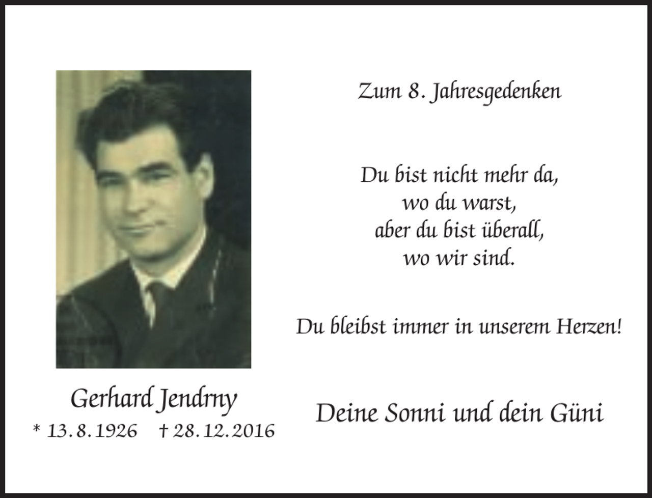 <p>Zum 8. Jahresgedenken<br />Du bist nicht mehr da,<br />wo du warst,<br />aber du bist überall,<br />wo wir sind.<br />Du bleibst immer in unserem Herzen!</p><p>Gerhard Jendrny</p><p>* 13. 8. 1926</p><p>† 28. 12. 2016</p><p>Deine Sonni und dein Güni</p>